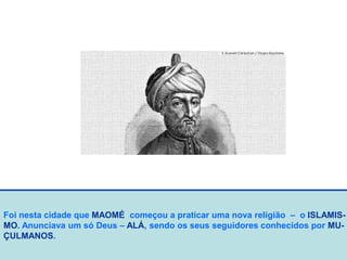 Foi nesta cidade que MAOMÉ começou a praticar uma nova religião – o ISLAMIS-
MO. Anunciava um só Deus – ALÁ, sendo os seus seguidores conhecidos por MU-
ÇULMANOS.
 
