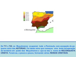 De 711 a 722, os Muçulmanos ocuparam toda a Península, com excepção do pe-
queno reino das ASTÚRIAS. Foi deste reino que começou uma lenta recuperação
do território em poder dos Muçulmanos a que se deu o nome de RECONQUISTA
CRISTÃ. Foram-se, a pouco e pouco, formando vários REINOS CRISTÃOS.
 
