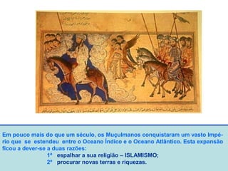 Em pouco mais do que um século, os Muçulmanos conquistaram um vasto Impé-
rio que se estendeu entre o Oceano Índico e o Oceano Atlântico. Esta expansão
ficou a dever-se a duas razões:
1ª espalhar a sua religião – ISLAMISMO;
2ª procurar novas terras e riquezas.
 