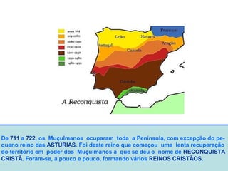 De 711 a 722, os Muçulmanos ocuparam toda a Península, com excepção do pe-
queno reino das ASTÚRIAS. Foi deste reino que começou uma lenta recuperação
do território em poder dos Muçulmanos a que se deu o nome de RECONQUISTA
CRISTÃ. Foram-se, a pouco e pouco, formando vários REINOS CRISTÃOS.
 