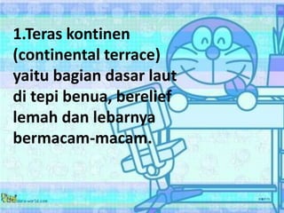 1.Teras kontinen
(continental terrace)
yaitu bagian dasar laut
di tepi benua, berelief
lemah dan lebarnya
bermacam-macam.
 