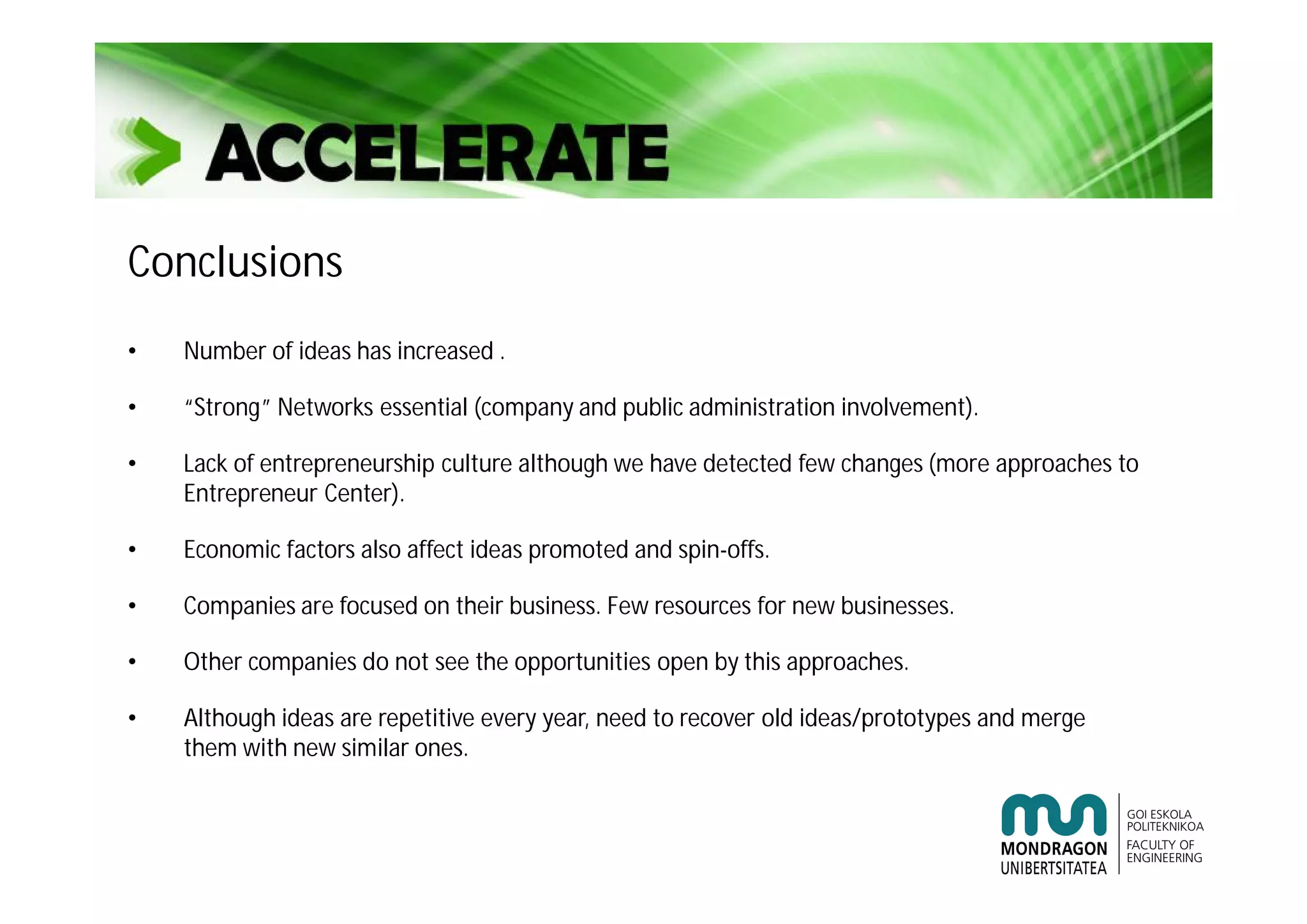 Conclusions
• Number of ideas has increased .
• “Strong” Networks essential (company and public administration involvement).
• Lack of entrepreneurship culture although we have detected few changes (more approaches to
Entrepreneur Center).
• Economic factors also affect ideas promoted and spin-offs.
• Companies are focused on their business. Few resources for new businesses.
• Other companies do not see the opportunities open by this approaches.
• Although ideas are repetitive every year, need to recover old ideas/prototypes and merge
them with new similar ones.
 