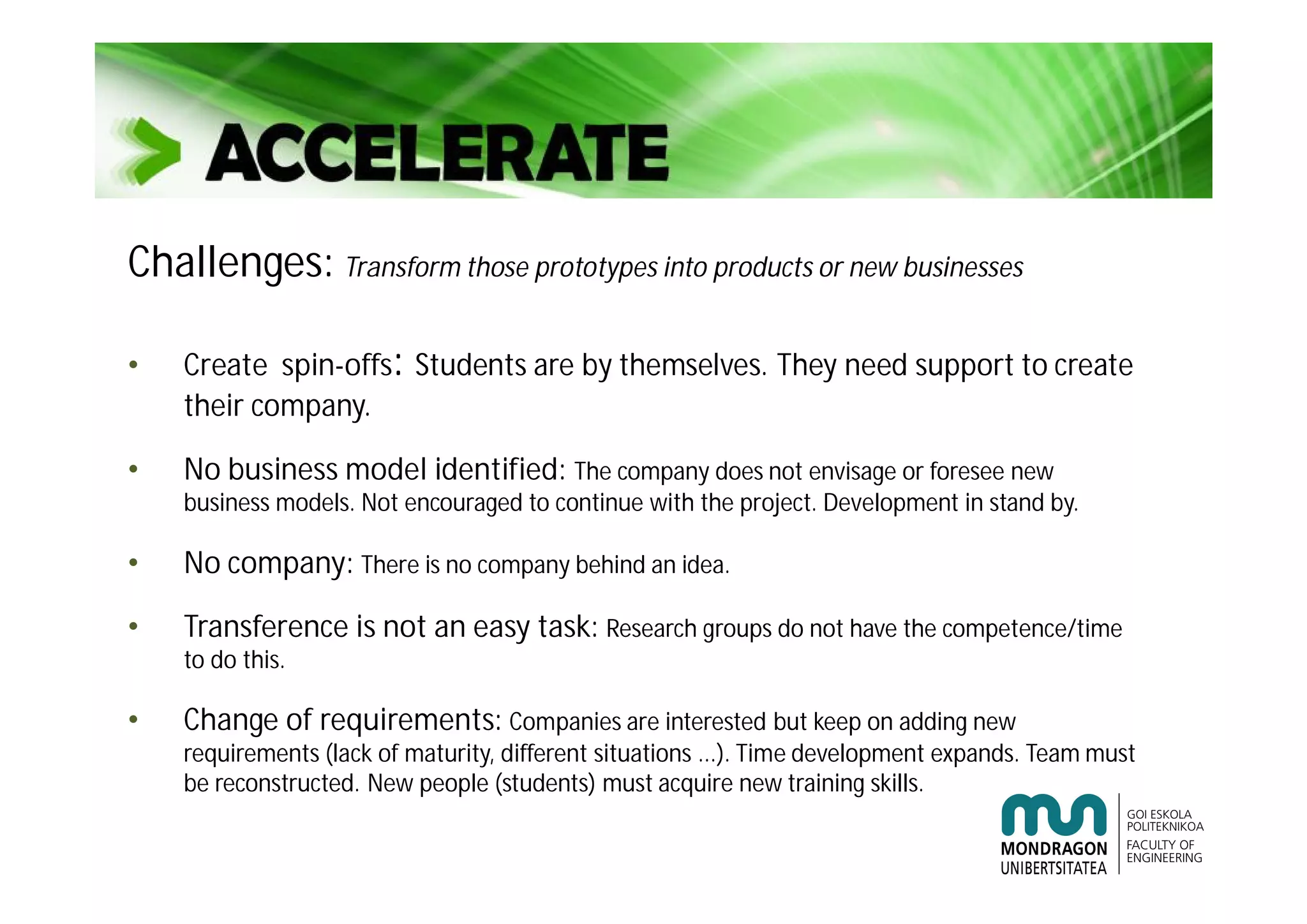 Challenges: Transform those prototypes into products or new businesses
• Create spin-offs: Students are by themselves. They need support to create
their company.
• No business model identified: The company does not envisage or foresee new
business models. Not encouraged to continue with the project. Development in stand by.
• No company: There is no company behind an idea.
• Transference is not an easy task: Research groups do not have the competence/time
to do this.
• Change of requirements: Companies are interested but keep on adding new
requirements (lack of maturity, different situations ...). Time development expands. Team must
be reconstructed. New people (students) must acquire new training skills.
 