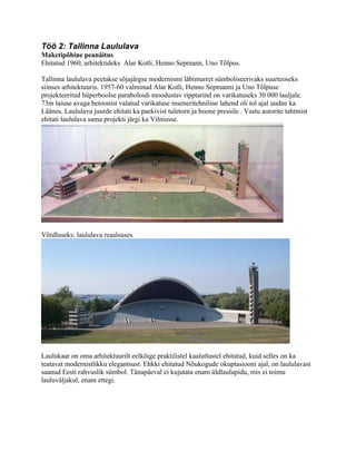 Töö 2: Tallinna Laululava
Maketipõhine peanäitus
Ehitatud 1960, arhitektideks Alar Kotli, Henno Sepmann, Uno Tõlpus.

Tallinna laululava peetakse sõjajärgse modernismi läbimurret sümboliseerivaks suurteoseks
siinses arhitektuuris. 1957-60 valminud Alar Kotli, Henno Sepmanni ja Uno Tõlpuse
projekteeritud hüperboolse paraboloidi moodustav ripptarind on varikatuseks 30 000 lauljale.
73m laiuse avaga betoonist valatud varikatuse inseneritehniline lahend oli tol ajal uudne ka
Läänes. Laululava juurde ehitati ka paekivist tuletorn ja hoone pressile . Vastu autorite tahtmist
ehitati laululava sama projekti järgi ka Vilniusse.




Võrdluseks: laululava reaalsuses.




Laulukaar on oma arhitektuurilt eelkõige praktilistel kaalutlustel ehitatud, kuid selles on ka
teatavat modernistlikku elegantsust. Ehkki ehitatud Nõukogude okuptasiooni ajal, on laululavast
saanud Eesti rahvuslik sümbol. Tänapäeval ei kujutata enam üldlaulupidu, mis ei toimu
lauluväljakul, enam ettegi.
 