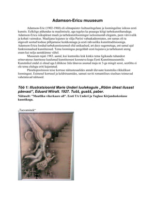 Adamson-Ericu muuseum
        Adamson-Eric (1902-1968) oli silmapaistev kultuuritegelane ja loominguline isiksus eesti
kunstis. Eelkõige pühendus ta maalimisele, aga tegeles ka peaaegu kõigi tarbekunstiharudega.
Adamson-Ericu isikupärast maali-ja tarbekunstiloomingut iseloomustab elegants, peen värvivalik
ja kohati vaimukus. Maalijana kujunes ta välja Pariisi vabaakadeemiates, ent samas oli ta
sügavalt seotud koduse põhjamaise keskkonnaga ja eesti rahvusliku kunstitraditsiooniga.
Adamson-Ericu loodud tarbekunstiesemed olid unikaalsed, art deco sugemetega, ent samal ajal
funktsionaalsed kunstiteosed. Tema loomingus peegeldub eesti kujutava ja tarbekunsti areng
enam kui nelja aastakümne vältel.
        Muuseum rajati 1983. aastal, kui kuntsniku lesk kinkis tema ligikaudu tuhandest
erinevatesse žanritesse kuulunud kunstiteosest koosneva kogu Eesti Kunstimuuseumile.
Kunstnikul endal ei olnud aga Lühikese Jala tänavas asunud maja nr 3-ga mingit seost, seetõttu ei
ole tema elulugu eriti kajastatud.
        Püsiekspositsioon teise korruse näitustesaalides annab ülevaate kunstniku rikkalikust
loomingust. Esimesel korrusel ja keldriruumides, samuti suviti romantilises siseõues toimuvad
vahetatavad näitused.


Töö 1: Illustratsioonid Marie Underi luulekogule „Rõõm ühest ilusast
päevast“, Eduard Wiiralt. 1927. Tušš, guašš, paber.
Näituselt: "Muutliku vikerkaare all". Eesti TA Underi ja Tuglase Kirjanduskeskuse
kunstikogu.


„Taevaminek“
 
