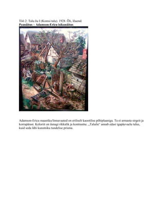 Töö 2: Talu õu I (Komsi talu). 1928. Õli, lõuend.
Peanäitus – Adamson-Ericu isikunäitus




Adamson-Ericu maastiku/linnavaated on eriliselt kaootilise põhiplaaniga. Ta ei armasta sirgeit ja
korrapärast. Koloriit on üsnagi rikkalik ja kontrastne. „Taluõu“ annab edasi igapäevaelu talus,
kuid seda läbi kunstniku tundelise prisma.
 