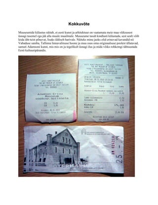 Kokkuvõte
Muuseumide külastus näitab, et eesti kunst ja arhitektuur on vaatamata meie maa väiksusest
üsnagi tasemel ega jää alla muule maailmale. Muuseume tasub kindlasti külastada, sest sealt võib
leida üht-teist põnevat, lisaks üldiselt harivale. Näiteks minu jaoks olid erinevad kavandid nii
Vabaduse samba, Tallinna linnavalitsuse hoone ja muu osas oma originaalsuse poolest üllatavad,
samuti Adamsoni kunst, mis mis on ju tegelikult üsnagi ilus ja mida võiks rohkemgi tähtsustada
Eesti kultuuripärandis.
 