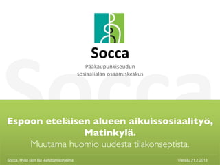 Socca
                                                Socca 
                                              Pääkaupunkiseudun 
                                           sosiaalialan osaamiskeskus




Espoon eteläisen alueen aikuissosiaalityö,
               Matinkylä.
    Muutama huomio uudesta tilakonseptista.
Socca, Hyän olon tila -kehittämisohjelma
    Socca                                                               Vierailu 21.2.2013   1
 