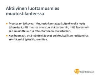 ● Muutos on jatkuvaa. Muutosta kannattaa kuitenkin olla myös
tekemässä, sillä muutos onnistuu sitä paremmin, mitä laajemmin
sen suunnitteluun ja toteuttamiseen osallistutaan.
● Kun huomaat, että työntekijät ovat poikkeuksellisen rasittuneita,
selvitä, mikä työssä kuormittaa.
Aktiivinen luottamusmies
muutostilanteessa
 