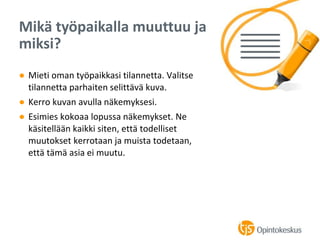 ● Mieti oman työpaikkasi tilannetta. Valitse
tilannetta parhaiten selittävä kuva.
● Kerro kuvan avulla näkemyksesi.
● Esimies kokoaa lopussa näkemykset. Ne
käsitellään kaikki siten, että todelliset
muutokset kerrotaan ja muista todetaan,
että tämä asia ei muutu.
Mikä työpaikalla muuttuu ja
miksi?
 