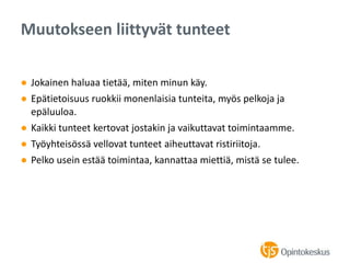 ● Jokainen haluaa tietää, miten minun käy.
● Epätietoisuus ruokkii monenlaisia tunteita, myös pelkoja ja
epäluuloa.
● Kaikki tunteet kertovat jostakin ja vaikuttavat toimintaamme.
● Työyhteisössä vellovat tunteet aiheuttavat ristiriitoja.
● Pelko usein estää toimintaa, kannattaa miettiä, mistä se tulee.
Muutokseen liittyvät tunteet
 