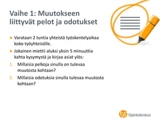 ● Varataan 2 tuntia yhteistä työskentelyaikaa
koko työyhteisölle.
● Jokainen miettii aluksi yksin 5 minuuttia
kahta kysymystä ja kirjaa asiat ylös:
1. Millaisia pelkoja sinulla on tulevaa
muutosta kohtaan?
2. Millaisia odotuksia sinulla tulevaa muutosta
kohtaan?
Vaihe 1: Muutokseen
liittyvät pelot ja odotukset
 