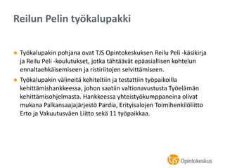 ● Työkalupakin pohjana ovat TJS Opintokeskuksen Reilu Peli -käsikirja
ja Reilu Peli -koulutukset, jotka tähtäävät epäasiallisen kohtelun
ennaltaehkäisemiseen ja ristiriitojen selvittämiseen.
● Työkalupakin välineitä kehiteltiin ja testattiin työpaikoilla
kehittämishankkeessa, johon saatiin valtionavustusta Työelämän
kehittämisohjelmasta. Hankkeessa yhteistyökumppaneina olivat
mukana Palkansaajajärjestö Pardia, Erityisalojen Toimihenkilöliitto
Erto ja Vakuutusväen Liitto sekä 11 työpaikkaa.
Reilun Pelin työkalupakki
 