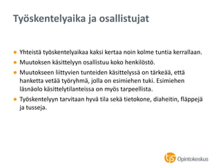 ● Yhteistä työskentelyaikaa kaksi kertaa noin kolme tuntia kerrallaan.
● Muutoksen käsittelyyn osallistuu koko henkilöstö.
● Muutokseen liittyvien tunteiden käsittelyssä on tärkeää, että
hanketta vetää työryhmä, jolla on esimiehen tuki. Esimiehen
läsnäolo käsittelytilanteissa on myös tarpeellista.
● Työskentelyyn tarvitaan hyvä tila sekä tietokone, diaheitin, fläppejä
ja tusseja.
Työskentelyaika ja osallistujat
 