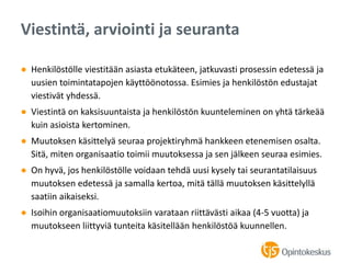 ● Henkilöstölle viestitään asiasta etukäteen, jatkuvasti prosessin edetessä ja
uusien toimintatapojen käyttöönotossa. Esimies ja henkilöstön edustajat
viestivät yhdessä.
● Viestintä on kaksisuuntaista ja henkilöstön kuunteleminen on yhtä tärkeää
kuin asioista kertominen.
● Muutoksen käsittelyä seuraa projektiryhmä hankkeen etenemisen osalta.
Sitä, miten organisaatio toimii muutoksessa ja sen jälkeen seuraa esimies.
● On hyvä, jos henkilöstölle voidaan tehdä uusi kysely tai seurantatilaisuus
muutoksen edetessä ja samalla kertoa, mitä tällä muutoksen käsittelyllä
saatiin aikaiseksi.
● Isoihin organisaatiomuutoksiin varataan riittävästi aikaa (4-5 vuotta) ja
muutokseen liittyviä tunteita käsitellään henkilöstöä kuunnellen.
Viestintä, arviointi ja seuranta
 