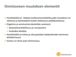 ● Henkilöstöllä on riittävät osallistumismahdollisuudet muutoksen eri
vaiheissa ja työntekijöitä itseään koskevassa päätöksenteossa.
● Ongelmia ja onnistumisia käsitellään avoimesti
– keskustelumahdollisuus ja vuoropuhelu
– tunteiden käsittely
● Henkilöstöllä on tietoa ja sitä pystytään hyödyntämään toiminnan
kehittämisessä.
● Esimies on läsnä arjen toiminnassa.
Onnistuneen muutoksen elementit
 