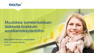 Muutoksia toimeentulotuen
lääkkeitä koskeviin
soveltamiskäytäntöihin
Marja-Leena Valkonen, etuuspäällikkö
Thea Järvenpää, lakimies
6.9.2017
 