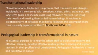 © Petri Haapa
Transformational leadership
”Transformational leadership is a process, that transforms and changes
individuals. It is concerned with emotions, values, ethics, standards, and
long-term goals, and includes assessing followers’ motives, satisfying
their needs and treating them as full human beings. It involves an
exeptional form of influence that moves followers tho accomplish more
than is usually expected of them” (Northouse 2004, 169)
Its essential purpose is to help the school staff to build a cooperative and
effective learning, develop effective mutual problem-solving and support
teachers in their proffessional development. Pedagogical leadershio is moral
and facilitative in nature
Pedagogical leadership is transformational in nature
 