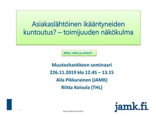 31.3.2016
Muutoshankkeen seminaari
226.11.2019 klo 12.45 – 13.15
Aila Pikkarainen (JAMK)
Riitta Koivula (THL)
Asiakaslähtöinen ikääntyneiden
kuntoutus? – toimijuuden näkökulma
Mitä, miksi ja miten?
 
