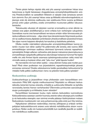 Tämän päivän kehitys näyttää siltä, että yhä useampi suomalainen haluaa istua
katsomossa ja käydä halutessaan shoppailemassa ammattiyhdistysliikkeenkin anti-
mia. Yhteiskunnallisiin tai aatteellisiin liikkeisiin ei nykyään enää samaistuta samoin
kuin aiemmin. Kun yhä useampi haluaa ostaa ay-liikkeeltä edunvalvontapalveluita, ei
jäsenyys enää ole aktiivista osallisuutta, vaan asiakkuutta. Viime vuosina ay-liikkeen
piirissä onkin paljon pohdittu, ovatko ammattiliitot muuttuneet pelkiksi vakuutus-
laitoksiksi.
     Tulevaisuuden aikuisten eli nykyisten nuorten arvomaailma ja oman elämän ta-
voitteet ovat paljon yksilöllisempiä ja varsin erilaisia kuin vanhempien sukupolvien.
Suomalaiset nuoret ovat kansainvälisesti verrattuna erittäin vähän kiinnostuneita yh-
teiskunnallisesta toiminnasta – olipa sitten kyse äänestämisestä, liittymisestä puoluei-
siin tai osallistumisesta ylipäätään jonkinlaiseen yhteiskunnalliseen järjestötoimintaan.
Sen sijaan nuoret kaipaavat elämyksiä, harrastuksia ja laadukkaita palveluita.
     Olisiko meidän määriteltävä tulevaisuuden ammattiyhdistysliikkeen luonne jo-
tenkin muuten kuin tähän saakka? Vai pidämmekö yllä toivetta, että vuonna 2025
ammattiliittojen toimintaan osallistuu aktiivisesti kymmeniä tuhansia vapaaehtois-
työntekijöitä. Entäpä sellainen vaihtoehto, että jäsenet maksaisivat jäsenmaksunsa ja
ammattiliittojen työpaikoille palkkaamat edunvalvojat hoitaisivat hommat? Vai käykö
meille niin, että ihmiset käyvät ostamassa työttömyysvakuutuksen sieltä, mistä hal-
vimmalla saavat, ja luottavat siihen, että ”joku muu” pitää lopusta huolen?
     Vai mennäänkö niin kuin tähän saakka – antaa aktiivien hoitaa asiat muiden puo-
lesta? Mistä sitten puolestaan nuo järjestöaktiivit, vapaaehtoistyöntekijät jaksavat
ammentaa voimansa? Ovatko odotuksemme heidän panokselleen kohtuuttomia? Ja
riittääkö heille pelkkä osallistumisen riemu vai pitäisikö heitä palkita työstään?

Keskusteleva uudistaja
Uudistushenkisyys ja järjestöllinen vireys yhdistetään usein kansanliikkeen omi-
naisuuksiin. Miltä SAK näyttää mielikuvissamme? Näyttääkö se vilkkaasti keskus-
televalta, ketterästi kantaa ottavalta, virkeältä ja uudistuvalta liikkeeltä vai jäyhältä,
varovaiselta, kenties hieman vanhahtavalta? Olemmeko jumittuneet saavutettujen
etujen puolustajaksi ja ei-liikkeeksi, kuten väitetään?
     Kansanliikkeen luonteeseen kuuluu myös sisäinen, keskusteleva vuorovaikutus.
Kokoustilanteissa saatetaan useinkin huomata, etteivät valitut edustajat puhu toisilleen
ja vie keskustelua eteenpäin, vaan toimivat ennalta päätetyn käsikirjoituksen mukaan.
Keskustelusta muodostuukin vain sarja puheenvuoroja, jotka eivät juuri liity toisiinsa.
     Nykyaikainen sähköinen tiedonvälitys, internet, sähköposti ja erilaiset verkko-
pohjaiset keskustelufoorumit antavat uusia teknisiä mahdollisuuksia aitoon vuoro-
puheluun. Niiden avulla niin luottamushenkilöillä kuin tavallisilla jäsenillä on todelli-
nen mahdollisuus osallisuuteen.


                                                                                         9
 