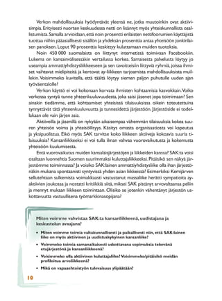 Verkon mahdollisuuksia hyödyntävät yleensä ne, jotka muutoinkin ovat aktiivi-
simpia. Erityisesti nuorten keskuudessa netti on lisännyt myös yhteiskunnallista osal-
listumista. Samalla arvioidaan, että noin prosentti erilaisten nettifoorumien käyttäjistä
tuottaa niihin pääasiallisesti sisällön ja yhdeksän prosenttia antaa yhteisöön jonkinlai-
sen panoksen. Loput 90 prosenttia keskittyy kuluttamaan muiden tuotoksia.
     Noin 450 000 suomalaista on liittynyt internetissä toimivaan Facebookiin.
Lukema on kansainvälisessäkin vertailussa korkea. Samaisesta palvelusta löytyy jo
useampia ammattiyhdistysliikkeeseen ja sen tavoitteisiin liittyviä ryhmiä, joissa ihmi-
set vaihtavat mielipiteitä ja kertovat ay-liikkeen tarjoamista mahdollisuuksista muil-
lekin. Voisimmeko kuvitella, että täältä löytyy siemen paljon puhutulle uuden ajan
työväentalolle?
     Verkon käyttö ei voi kokonaan korvata ihmisten kohtaamisia kasvokkain. Voiko
verkossa syntyä tunne yhteenkuuluvuudesta, joka saisi jäsenet jopa toimimaan? Sen
ainakin tiedämme, että kohtaamiset yhteisissä tilaisuuksissa oikein toteutettuina
synnyttävät tätä yhteenkuuluvuutta ja tunnesidettä järjestöön. Järjestöside ei todel-
lakaan ole vain järjen asia.
     Aktiiveilla ja jäsenillä on nykyään aikaisempaa vähemmän tilaisuuksia kokea suu-
ren yhteisön voima ja yhteisöllisyys. Käsitys omasta organisaatiosta voi kapeutua
ja yksipuolistua. Eikö myös SAK tarvitse koko liikkeen aktiiveja kokoavia suuria ti-
laisuuksia? Kansanliikkeeksi ei voi tulla ilman vahvaa vuorovaikutusta ja kokemusta
yhteisöön kuulumisesta.
     Entä vuorovaikutus muiden kansalaisjärjestöjen ja liikkeiden kanssa? SAK:ta voisi
osaltaan luonnehtia Suomen suurimmaksi kuluttajaliikkeeksi. Pitäisikö sen näkyä jär-
jestömme toiminnassa? Ja voisiko SAK:lainen ammattiyhdistysliike olla ihan järjestö-
näkin mukana spontaanisti syntyvissä yhden asian liikkeissä? Esimerkiksi Kemijärven
sellutehtaan sulkemista voimakkaasti vastustanut massaliike herätti sympatioita ay-
aktiivien joukossa ja nostatti kritiikkiä siitä, miksei SAK pistänyt arvovaltaansa peliin
ja mennyt mukaan liikkeen toimintaan. Olisiko se jotenkin vähentänyt järjestön us-
kottavuutta vastuullisena työmarkkinasopijana?



     Miten voimme vahvistaa SAK:ta kansanliikkeenä, uudistajana ja
     keskustelun avaajana?
     • Miten voimme toimia valtakunnallisesti ja paikallisesti niin, että SAK:lainen
       liike on myös aktiivinen ja uudistuskykyinen kansanliike?
     • Voimmeko toimia samanaikaisesti uskottavana sopimuksia tekevänä
       etujärjestönä ja kansanliikkeenä?
     • Voisimmeko olla aktiivinen kuluttajaliike? Voisimmeko/pitäisikö meidän
       proﬁloitua arvoliikkeenä?
     • Mikä on vapaaehtoistyön tulevaisuus ylipäätään?
10
 
