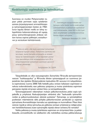 Keskitettyjä sopimuksia ja kolmikantaa

Suomessa on muiden Pohjoismaiden ta-
paan pitkät perinteet sopia työelämän
asioista järjestäytyneesti ammattiliittojen         ”... keskitettyjen tulopoliittisten rat-
                                                    kaisujen tielle Suomi tuskin enää palaa.
ja työnantajajärjestöjen kesken. Jo 1960-           Liittokierrokset ja paikalliset sopimukset
luvun lopulta lähtien meillä on tehty tu-           ovat tulevaisuutta, jossa SAK:n olisi kyet-
lopoliittisia kokonaisratkaisuja eli tupoja,        tävä säilyttämään työmarkkinaroolinsa
joissa työmarkkinajärjestöt yhdessä val-            kentän etujen valvojana.”
tion kanssa sopivat palkkojen, sosiaalitur-                    Helsingin Sanomat 23.1.2009
van ja verotuksen kehittämisestä.



    ”Fakta ontupojenettä myös useimmatsopimista toki
    kaipaavat
              sekin,
                     aikaa. Paikallista
                                        työnantajat

    tarvitaan, mutta harvalla yrityksellä on mitään
    halua tai mahdollisuutta ryhtyä käymään paikal-
    lisia neuvotteluja siinä mittakaavassa kuin EK:n
    kiilusilmäisimmät paikallisen sopimisen apostolit
    antavat ymmärtää.”
                                Karjalainen 26.1.2009



     Tulopolitiikalla on ollut vastustajansakin. Esimerkiksi 70-luvulla äärivasemmisto
vastusti ”luokkasopuilua” ja 90-luvulta lähtien työnantajapuoli on tuominnut jär-
jestelmän liian jäykäksi. Elinkeinoelämän keskusliitto EK sanoutui irti tulopoliittisis-
ta sopimuksista vuonna 2008. Tällä hetkellä paluu entisen kaltaiseen sopimiseen ei
vaikuta todennäköiseltä, vaan palkoista, työajoista ja muista työehdoista sopimisen
painopiste näyttää siirtyneen selvästi liitto- ja toimipaikkatasolle.
     Työnantajajärjestön näkemyksen mukaan palkankorotuksista pitäisi sopia työ-
paikoilla ja yrityksissä. Keskusjärjestöjen tehtävänä olisi ”keskustella työmarkki-
noiden ja palkanmuodostuksen yleisistä puitteista”. Työnantaja- ja työntekijäliitot
puolestaan määrittäisivät tältä pohjalta palkankorotusten perälaudan ja sopisivat
työrauhasta. Ammattiliittojen kannalta tuo ajattelutapa on kummallinen. Miten liitot
voisivat myydä ja valvoa työrauhaa, jos palkoista sovitaan yrityksissä ja vieläpä jokai-
nen henkilökohtaisesti, kuten työnantajilla näyttää olevan toiveena.Vai voivatko?
     Vaikka palkoista ja muista työehdoista sopiminen on siirtymässä liitto- ja paikal-
listasolle, ammattiliitoilla voi edelleenkin olla mahdollista sovittaa palkkaratkaisuja

                                                                                        11
 