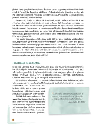 yhteen sekä ajaa yhteisiä tavoitteita. Tätä voi kutsua sopimustoiminnan koordinoi-
miseksi. Esimerkiksi Ruotsissa sikäläisen LO-keskusjärjestön jäsenliitot sopivat vii-
me sopimuskierroksella yhteisistä palkkatavoitteista. Minkälaista sopimuspolitiikan
yhteensovittamista me haluamme?
     Valtakunnan tasolla on käynnissä lähes ennätysmäärä erilaisia työryhmiä ja ko-
miteoita, joissa työmarkkinajärjestöt ovat mukana. Kolmikantainen valmistelu on
siis jatkunut ainakin muodollisesti. Työlainsäädäntöä on myös edelleen valmisteltu
kolmikantaisesti. Mutta miten on tulevaisuudessa? Jos liittokenttä keskittyy edelleen
ja muodostuu lisää suurliittoja, voi esimerkiksi elinkeinopolitiikan kolmikantaisessa
valmistelussa päävastuu kuulua luonnollisesti isoille liittokokonaisuuksille eikä niin-
kään keskusjärjestöille.
     Mitä roolia keskusjärjestöille sitten enää jää? Jos se ei osallistu palkkapolitiik-
kaan, sopimiseen työehdoista eikä kolmikantaiseen valmisteluun? Jääkö sille pelkkä
neuvoa-antavan asiantuntijajärjestön rooli vai onko sillä roolia ollenkaan? Olisiko
luontevaa, että työnantaja- ja palkansaajakeskusjärjestöistä tulisi entistä selkeämmin
etujärjestöjä, joiden tehtävänä olisi työelämän kehittäminen sekä vaikuttaminen työ-
elämän lainsäädännön ja sosiaaliturvan kehittämiseen? Ja minkälaisia palveluita liitot
puolestaan odottavat keskusjärjestöltään?


Tarvitaanko kolmikantaa?
Suomessa vallitsee laaja yhteisymmärrys siitä, että hyvinvointiyhteiskuntamme
on tulosta hyvin toimivasta sopimisen kulttuurista, ns. kolmikannasta. Siitä että
valtiovalta, työntekijä- ja työnantajajärjestöt ovat pystyneet yhdessä sopimaan
talous-, työllisyys-, eläke-, vero- ja sosiaalipolitiikkaan liittyvistä uudistuksista.
Olemme käyttäneet siitä jopa nimitystä Suomen malli.
      Viime aikoina julkisuuteen on noussut puheenvuoroja, joissa kolmikannan tule-
vaisuus asetetaan kyseenalaiseksi. On kysytty, vääristääkö kolmikantainen sopiminen
demokratiaa. Eikö kulloisenkin hal-
lituksen pitäisi kantaa vastuu yhteis-
kunnallisesta päätöksenteosta, eikä
piiloutua etujärjestöjen selän taakse?            Kolmikanta on taannut uudistusten lä-
      Kritiikki kolmikantaa kohtaan liit-
                                                ”
                                                pimenon ja estänyt poliittiset tyhmyydet.
tyy myös yritysten kilpailuun kansainvä-        Se on pitänyt myös ihmiset levollisina.”
lisillä markkinoilla. Työnantajapuolella                             Aamulehti 7.3.2009
suhtautuminen sopimisen malliimme
voi muuttua, jos yritykset ajattelevat
vain omaa kansainvälistä menestys-
tään. Silloin Suomen talous-, työmark-


12
 