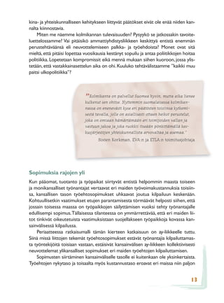 kina- ja yhteiskunnalliseen kehitykseen liittyvät päätökset eivät ole enää niiden kan-
nalta kiinnostavia.
    Miten me näemme kolmikannan tulevaisuuden? Pysyykö se jatkossakin tavoite-
luettelossamme? Vai pitäisikö ammattiyhdistysliikkeen keskittyä entistä enemmän
perustehtäväänsä eli neuvottelemiseen palkka- ja työehdoista? Monet ovat sitä
mieltä, että pitäisi lopettaa vuosikausia kestänyt sopuilu ja antaa poliitikkojen hoitaa
politiikka. Lopetetaan kompromissit eikä mennä mukaan siihen kuoroon, jossa ylis-
tetään, että vastakkainasettelun aika on ohi. Kuuluko tehtävälistaamme ”kaikki muu
paitsi ulkopolitiikka”?




                             ” Kolmikantaohitse. Nyttemmin suomalaisessa kolmikan-
                             kulkenut sen
                                          on palvellut Suomea hyvin, mutta aika lienee

                             nassa on enenevästi kyse eri päätösten toisiinsa kytkemi-
                             sestä tavalla, jolle on asiallisesti ottaen heikot perustelut,
                             joka on omiaan hämärtämään eri toimijoiden vallan ja
                             vastuun jakoa ja joka ruokkii itseään pönkittämällä kes-
                             kusjärjestöjen yhteiskunnallista arvovaltaa ja asemaa.”
                                     Sixten Korkman, EVA:n ja ETLA:n toimitusjohtaja




Sopimuksia rajojen yli
Kun pääomat, tuotanto ja työpaikat siirtyvät entistä helpommin maasta toiseen
ja monikansalliset työnantajat vertaavat eri maiden työvoimakustannuksia toisiin-
sa, kansallisen tason työehtosopimukset uhkaavat joutua kilpailuun keskenään.
Kohtuullisetkin vaatimukset etujen parantamisesta törmäävät helposti siihen, että
jossain toisessa maassa on työpaikkojen säilyttämisen vuoksi tehty työnantajalle
edullisempi sopimus. Tällaisessa tilanteessa on ymmärrettävää, että eri maiden lii-
tot tinkivät oikeutetuista vaatimuksistaan suojellakseen työpaikkoja kovassa kan-
sainvälisessä kilpailussa.
    Periaatteessa ratkaisumalli tämän kierteen katkaisuun on ay-liikkeelle tuttu.
Siinä missä liittojen tekemät työehtosopimukset estävät työnantajia kilpailuttamas-
ta työntekijöitä toisiaan vastaan, estäisivät kansainvälisen ay-liikkeen kollektiivisesti
neuvottelemat ylikansalliset sopimukset eri maiden työehtojen kilpailuttamisen.
    Sopimusten siirtäminen kansainväliselle tasolle ei kuitenkaan ole yksinkertaista.
Työehtojen nykytaso ja toisaalta myös kustannustaso eroavat eri maissa niin paljon


                                                                                              13
 