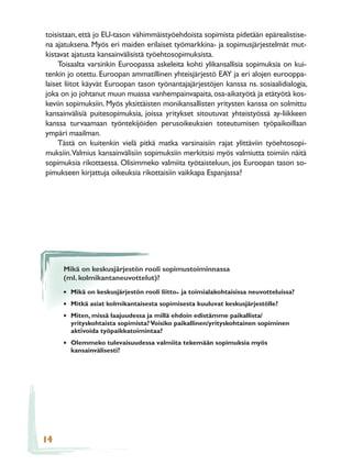 toisistaan, että jo EU-tason vähimmäistyöehdoista sopimista pidetään epärealistise-
na ajatuksena. Myös eri maiden erilaiset työmarkkina- ja sopimusjärjestelmät mut-
kistavat ajatusta kansainvälisistä työehtosopimuksista.
     Toisaalta varsinkin Euroopassa askeleita kohti ylikansallisia sopimuksia on kui-
tenkin jo otettu. Euroopan ammatillinen yhteisjärjestö EAY ja eri alojen eurooppa-
laiset liitot käyvät Euroopan tason työnantajajärjestöjen kanssa ns. sosiaalidialogia,
joka on jo johtanut muun muassa vanhempainvapaita, osa-aikatyötä ja etätyötä kos-
keviin sopimuksiin. Myös yksittäisten monikansallisten yritysten kanssa on solmittu
kansainvälisiä puitesopimuksia, joissa yritykset sitoutuvat yhteistyössä ay-liikkeen
kanssa turvaamaan työntekijöiden perusoikeuksien toteutumisen työpaikoillaan
ympäri maailman.
     Tästä on kuitenkin vielä pitkä matka varsinaisiin rajat ylittäviin työehtosopi-
muksiin. Valmius kansainvälisiin sopimuksiin merkitsisi myös valmiutta toimiin näitä
sopimuksia rikottaessa. Olisimmeko valmiita työtaisteluun, jos Euroopan tason so-
pimukseen kirjattuja oikeuksia rikottaisiin vaikkapa Espanjassa?




     Mikä on keskusjärjestön rooli sopimustoiminnassa
     (ml. kolmikantaneuvottelut)?

     • Mikä on keskusjärjestön rooli liitto- ja toimialakohtaisissa neuvotteluissa?
     • Mitkä asiat kolmikantaisesta sopimisesta kuuluvat keskusjärjestölle?
     • Miten, missä laajuudessa ja millä ehdoin edistämme paikallista/
        yrityskohtaista sopimista? Voisiko paikallinen/yrityskohtainen sopiminen
        aktivoida työpaikkatoimintaa?
     • Olemmeko tulevaisuudessa valmiita tekemään sopimuksia myös
        kansainvälisesti?




14
 
