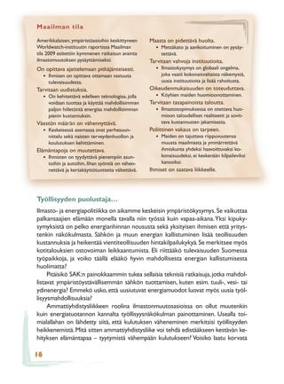 Maailman tila

Amerikkalaisen, ympäristöasioihin keskittyneen         Maasta on pidettävä huolta.
Worldwatch-instituutin raportissa Maailman               • Metsäkato ja aavikoituminen on pysäy-
tila 2009 esitettiin kymmenen ratkaisun avainta             tettävä.
ilmastomuutoksen pysäyttämiseksi:                      Tarvitaan vahvoja instituutioita.
On opittava ajattelemaan pitkäjänteisesti.               • Ilmastokysymys on globaali ongelma,
     •   Ihmisen on opittava ottamaan vastuuta              joka vaatii kokonaisvaltaista näkemystä,
         tulevaisuudesta.                                   uusia instituutioita ja lisää rahoitusta.
Tarvitaan uudistuksia.                                 Oikeudenmukaisuuden on toteuduttava.
     • On kehitettävä edelleen teknologiaa, jolla        • Köyhien maiden huomioonottaminen.
         voidaan tuottaa ja käyttää mahdollisimman     Tarvitaan tasapainoista taloutta.
         paljon hiiletöntä energiaa mahdollisimman       • Ilmastosopimuksessa on otettava huo-
         pienin kustannuksin.                               mioon taloudelliset realiteetit ja sovit-
Väestön määrän on vähennyttävä.                             tava kustannusten jakamisesta.
     • Keskeisessä asemassa ovat perhesuun-            Poliittinen vakaus on tarpeen.
         nittelu sekä naisten terveydenhuollon ja        • Maiden on tajuttava riippuvuutensa
         koulutuksen kehittäminen.                          muusta maailmasta ja ymmärrettävä
Elämäntapoja on muutettava.                                 ihmiskunta yhdeksi haavoittuvaksi ko-
     • Ihmisten on tyydyttävä pienempiin asun-              konaisuudeksi, ei keskenään kilpaileviksi
         toihin ja autoihin, lihan syöntiä on vähen-        kansoiksi.
         nettävä ja kertakäyttötuotteita vältettävä.   Ihmiset on saatava liikkeelle.




Työllisyyden puolustaja…
Ilmasto- ja energiapolitiikka on aikamme keskeisin ympäristökysymys. Se vaikuttaa
palkansaajien elämään monella tavalla niin työssä kuin vapaa-aikana. Yksi kipuky-
symyksistä on pelko energianhinnan noususta sekä yksityisen ihmisen että yritys-
tenkin näkökulmasta. Sähkön ja muun energian kallistuminen lisää teollisuuden
kustannuksia ja heikentää vientiteollisuuden hintakilpailukykyä. Se merkitsee myös
kotitalouksien ostovoiman leikkaantumista. Eli riittääkö tulevaisuuden Suomessa
työpaikkoja, ja voiko täällä elääkö hyvin mahdollisesta energian kallistumisesta
huolimatta?
     Pitäisikö SAK:n painokkaammin tukea sellaisia teknisiä ratkaisuja, jotka mahdol-
listavat ympäristöystävällisemmän sähkön tuottamisen, kuten esim. tuuli-, vesi- tai
ydinenergia? Emmekö usko, että uusiutuvat energiamuodot luovat myös uusia työl-
lisyysmahdollisuuksia?
     Ammattiyhdistysliikkeen roolina ilmastonmuutosasioissa on ollut muutenkin
kuin energiatuotannon kannalta työllisyysnäkökulman painottaminen. Usealla toi-
mialallahan on lähdetty siitä, että kulutuksen väheneminen merkitsisi työllisyyden
heikkenemistä. Mitä sitten ammattiyhdistysliike voi tehdä edistääkseen kestävän ke-
hityksen elämäntapaa – tyytymistä vähempään kulutukseen? Voisiko laatu korvata

16
 