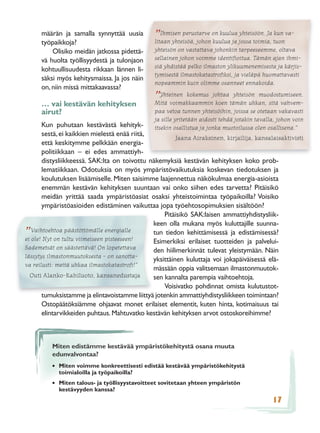 määrän ja samalla synnyttää uusia            Ihmisen perustarve on kuulua yhteisöön. Ja kun va-
      työpaikkoja?
                                                ”
                                                litaan yhteisöä, johon kuulua ja jossa toimia, tuon
          Olisiko meidän jatkossa pidettä-      yhteisön on vastattava johonkin tarpeeseemme, oltava
      vä huolta työllisyydestä ja tulonjaon     sellainen johon voimme identiﬁoitua. Tämän ajan ihmi-
                                                siä yhdistää pelko ilmaston ylikuumenemisesta ja kärjis-
      kohtuullisuudesta rikkaan lännen li-
                                                tymisestä ilmastokatastroﬁksi, ja vieläpä huomattavasti
      säksi myös kehitysmaissa. Ja jos näin
                                                nopeammin kuin olimme osanneet ennakoida.
      on, niin missä mittakaavassa?
                                                   Yhteinen kokemus johtaa yhteisön muodostumiseen.
      … vai kestävän kehityksen
                                                ”
                                                Mitä voimakkaammin koen tämän uhkan, sitä vahvem-
      airut?                                    paa vetoa tunnen yhteisöihin, joissa se otetaan vakavasti
                                                ja sille yritetään aidosti tehdä jotakin tavalla, johon voin
       Kun puhutaan kestävästä kehityk-         itsekin osallistua ja jonka muotoilussa olen osallisena.”
       sestä, ei kaikkien mielestä enää riitä,
                                                        Jaana Airaksinen, kirjailija, kansalaisaktivisti
       että keskitymme pelkkään energia-
       politiikkaan – ei edes ammattiyh-
       distysliikkeessä. SAK:lta on toivottu näkemyksiä kestävän kehityksen koko prob-
       lematiikkaan. Odotuksia on myös ympäristövaikutuksia koskevan tiedotuksen ja
       koulutuksen lisäämiselle. Miten saisimme laajennettua näkökulmaa energia-asioista
       enemmän kestävän kehityksen suuntaan vai onko siihen edes tarvetta? Pitäisikö
       meidän yrittää saada ympäristöasiat osaksi yhteistoimintaa työpaikoilla? Voisiko
       ympäristöasioiden edistäminen vaikuttaa jopa työehtosopimuksien sisältöön?
                                                   Pitäisikö SAK:laisen ammattiyhdistysliik-
                                               keen olla mukana myös kuluttajille suunna-
   Vaihtoehtoa päästöttömälle energialle       tun tiedon kehittämisessä ja edistämisessä?
”
ei ole! Nyt on tultu viimeiseen pisteeseen!    Esimerkiksi erilaiset tuotteiden ja palvelui-
Sademetsät on säästettävä! On lopetettava      den hiilimerkinnät tulevat yleistymään. Näin
lässytys ilmastonmuutoksesta - on sanotta-
                                               yksittäinen kuluttaja voi jokapäiväisessä elä-
va reilusti: meitä uhkaa ilmastokatastroﬁ!”
                                               mässään oppia valitsemaan ilmastonmuutok-
  Outi Alanko-Kahiluoto, kansanedustaja        sen kannalta parempia vaihtoehtoja.
                                                   Voisivatko pohdinnat omista kulutustot-
       tumuksistamme ja elintavoistamme liittyä jotenkin ammattiyhdistysliikkeen toimintaan?
       Ostopäätöksiämme ohjaavat monet erilaiset elementit, kuten hinta, kotimaisuus tai
       elintarvikkeiden puhtaus. Mahtuvatko kestävän kehityksen arvot ostoskoreihimme?



          Miten edistämme kestävää ympäristökehitystä osana muuta
          edunvalvontaa?
          • Miten voimme konkreettisesti edistää kestävää ympäristökehitystä
            toimialoilla ja työpaikoilla?
          • Miten talous- ja työllisyystavoitteet sovitetaan yhteen ympäristön
            kestävyyden kanssa?
                                                                                               17
 