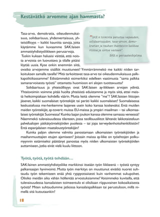 Kestävätkö arvomme ajan hammasta?


Tasa-arvo, demokratia, oikeudenmukai-
suus, solidaarisuus, yhdenvertaisuus, yh-        ”   SAK:n toiminta perustuu vapauden,
teisöllisyys – kaikki kauniita sanoja, joita      solidaarisuuden, tasa-arvon, demo-
käytämme kun kuvaamme SAK:laisen                  kratian ja rauhan ihanteisiin kaikkea
ammattiyhdistysliikkeen perusarvoja.              riistoa ja sortoa vastaan”.
 Tuskin kukaan haluaisi väittää, että nois-                        SAK:n periaateohjelma
ta arvoista on luovuttava ja tilalle pitäisi
löytää uusia. Kyse onkin enemmän siitä,
ovatko arvojemme sisällöt muuttuneet? Ymmärrämmekö me kaikki niiden tar-
koituksen samalla tavalla? Mitä tarkoittavat tasa-arvo tai oikeudenmukaisuus palk-
kapolitiikassamme? Edistämmekö esimerkiksi edelleen vaatimusta ”sama palkka
samanarvoisesta työstä” ottamatta huomioon eri alojen tuottavuutta?
     Solidaarisuus ja yhteisöllisyys ovat SAK:laisen ay-liikkeen arvojen ydintä.
Yhteisvoimin voimme pitää huolta yhteisistä eduistamme ja myös siitä, ettei meis-
tä heikoimpiakaan kohdella väärin. Mutta keitä olemme ”me”? SAK:laisten liittojen
jäsenet, kaikki suomalaiset työntekijät tai peräti kaikki suomalaiset? Suomalaisessa
keskustelussa me-henkemme laajenee usein koko kansaa koskevaksi. Entä muiden
maiden työntekijät, ay-toverit muissa EU-maissa ja ympäri maailman – tai ulkomaa-
laiset työntekijät Suomessa? Kuinka laajan joukon kanssa olemme samassa veneessä?
Näemmekö tulevaisuudessa tilanteen, jossa teollisuusliitot lähtevät lakkotaisteluun
palvelualojen pätkätyöntekijöiden puolesta – tai jopa terveydenhoitohenkilöstön?
Entä espanjalaisen maataloustyöntekijän?
     Kuinka paljon olemme valmiita panostamaan ulkomaisten työntekijöiden ja
maahanmuuttajien etujen ajamiseen? Joissain maissa ay-liike on työehtojen polku-
myynnin estämiseksi päättänyt panostaa myös niiden ulkomaisten työntekijöiden
auttamiseen, jotka eivät vielä kuulu liittoon.


Työtä, työtä, työtä tehdään…
SAK:lainen ammattiyhdistysliike markkinoi itseään työn liikkeenä – työstä syntyy
palkansaajan hyvinvointi. Mutta työn merkitys on muuttunut eivätkä nuoret suh-
taudu työn tekemiseen enää yhtä ryppyotsaisesti kuin vanhemmat sukupolvet.
Olisiko meidän aika vähän höllentää arvostuksiamme? Voisimmeko kuvitella, että
tulevaisuudessa kansalaisten toimeentulo ei olisikaan riippuvainen kokoaikaisesta
työstä? Miten suhtaudumme jatkossa kansalaispalkkaan tai perustuloon, millä ni-
mellä sitä kutsutaankin?

18
 