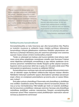 ”Koska vasemmisto ylistää työtä, sekohdis-
suostu näkemään vastarintaa, joka
                                    ei

tuu työhön... ihmisten vastarinta ei enää
noudata vasemmiston ”arvoja” Vasemmisto
haluaa auttaa nuoria löytämään vakituisen
työpaikan... mutta he haluavat tehdä työtä
puoli vuotta, kerätä rahaa ja lähteä Balille
                                                 ” Perustulo lisäisi kaikkien työvoimaansa
                                                 myyvien neuvotteluvoimaa. Se toisi lak-
surffaamaan.”                                    koaseen myös pätkätyöläisen ulottuville.
                                                 Freelancer ei voi lakkoilla eikä osa-aikainen
         Eetu Viren, prekariaatti-aktivisti
                                                 myyjä kantele työturvallisuusrikkomuksista,
                                                 sillä silloin ei tule työtunteja eikä palkkaa.”
                                                           Anna Kontula, sosiologian tutkija




   Solidaarisuutta kansainvälisesti
   Ammattiyhdistysliike on koko historiansa ajan ollut kansainvälinen liike. Maailma
   on kuitenkin muuttunut ja voidaankin kysyä, riittääkö ay-liikkeen tähänastinen
   kansainvälisyys kiihtyvän globalisaation maailmassa. Riittääkö nykyisenlainen soli-
   daarisuus ja yhteistyö tilanteessa, jossa yhä useammat työnantajat ovat tuotantoa
   sujuvasti maasta toiseen siirtäviä monikansallisia yrityksiä?
        Tänään on selvempää kuin koskaan, että huonot työehdot missä tahansa maail-
   massa voivat johtaa työpaikkojen menetykseen toisaalla, myös Suomessa. Yritykset
   voivat kilpailuttaa työntekijöitä, ammattiliittoja ja jopa valtioita saadakseen tarvit-
   semansa työvoiman mahdollisimman halvalla. Pystyykö ay-liike nykyisen kansainvä-
   lisyytensä voimin puuttumaan tähän? Jos ei pysty, niin mitä pitäisi tehdä toisin? Mitä
   toimenpiteitä tai ajattelutavan muutosta se edellyttäisi SAK:lta?
        Kansainvälistyminen merkitsee myös sitä, että työntekijät liikkuvat entistä enem-
   män yli valtioiden rajojen. Ay-liikkeen solidaarisuuden laajuutta mitataan silloinkin.
   Nähdäänkö heikompiin työehtoihin tyytyvä ulkomaalainen työntekijä saavutettujen
   etujen uhkana vai ensisijaisesti potentiaalisena ay-toverina, joka on saatava liikkee-
   seen mukaan?
        Entä paljon puhuttu yhteisöllisyys? Koemmeko, että yhteisöllisyys ja yksilöllisyys
   ovat toisilleen vastakkaisia asioita? Perinteisesti olemme korostaneet yhteisön voi-
   maa ja turvaa ristiriitatilanteissa. Tällä hetkellä ajan henki on kuitenkin yksilöllisyy-
   den korostuminen ja yksilöllisten ratkaisujen etsiminen. Sanotaan, että yhteisöllisyys
   mahdollistaa yksilöllisten unelmien toteuttamisen. Pystyykö ammattiyhdistysliike
   tarjoamaan saman? Miten vastaamme entistä yksilöllisempiin vaatimuksiin edunval-
   vonnassa ja järjestömme toiminnassa?

                                                                                            19
 