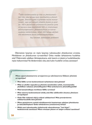 ”SAK:n kollektivisteillemyös identiteettiä ja yhteisöl-
        nen liike, joka tarjoaa
                                 ay-liike on yhteiskunnalli-

        lisyyttä. Yhteisöllisyyttä ei kylläkään tarjota moniar-
        voisesti, vaan perinteisesti ylhäältä ohjaten ja sanel-
        len. SAK:n yksilöllisesti orientoituville jäsenille (joita
        on kasvava osuus jäsenistöstä) SAK on nimenomaan
        palveluorganisaatio. Yhtenäiskulttuuri on tulevai-
        suudessa mahdottomuus, mikäli SAK haluaa edelleen
        olla edustamassa puolta palkansaajakunnasta.”
                         Kaj Ilmonen, sosiologian professori




     Olennainen kysymys on myös kysymys tulevaisuuden yhteiskunnan arvoista.
Minkälainen on yhteiskunnan turvaverkko? Onko meidän tehtävämme huolehtia
siitä? Pidämmekö edelleen lähtöajatuksena, että kaveria ei jätetä ja huolehditaanko
myös heikommista? Vai lähdemmekö siitä, että kukin huolehtii omista asioistaan?




     Miten ajanmukaistamme arvojamme ja vahvistamme liikkeen yhteistä
     arvopohjaa?
     • Mitä SAK:n arvot konkreettisesti tarkoittavat tänä päivänä?
     • Mikä on yksilön vapauden ja yhteisön tavoitteiden suhde, murentavatko
       yksilölliset ratkaisut yhteisöllisyyden? Mitä tarkoitamme yhteisöllisyydellä?
     • Mitä kansainvälisyys merkitsee SAK:n arvoissa?
     • Mitä voimme konkreettisesti tehdä, että liike edelleenkin sitoutuu yhteiseen
       arvopohjaan?
     • Onko liike sisäisesti ehjä ja aidosti solidaarinen? Mitä ymmärrämme
       solidaarisuudella tänä päivänä?
     • Miten pystyisimme entistä tehokkaammin haastamaan nykyisen yhteiskunta-
       ja talouskehityksen? Onko tehtävämme (missiomme) kirkas?
     • Mitkä ovat tulevaisuuden tärkeimmät edunvalvonnan ”isot linjat”,
       keskeisimmät tavoitteet? Miten nivotaan yhteen eri alojen erilaiset tavoitteet?


20
 