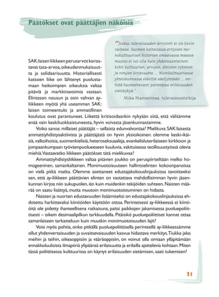 Päätökset ovat päättäjien näköisiä


                                               ” Joskus tulevaisuuden arviointi ei olemo-
                                               vaikeaa. Suomen kaltaisessa erityisen
                                                                                      kovin

                                               nokulttuurisen historian omaavassa maassa
SAK:laisen liikkeen perusarvot koros-            muutos ei voi olla kuin yhdensuuntainen:
tavat tasa-arvoa, oikeudenmukaisuut-             kohti kulttuurien, arvojen, etnisten ryhmien
ta ja solidaarisuutta. Historiallisesti          ja rotujen kirjavuutta … Monikulttuurisessa
katsoen liike on lähtenyt puolusta-              yhteiskunnassa eläviltä edellytetään … en-
maan heikoimpien oikeuksia valtaa                tistä huomattavasti parempaa erilaisuuden
pitäviä ja markkinavoimia vastaan.               sietokykyä.”
Elintason nousun ja osin vahvan ay-                    Mika Mannermaa, tulevaisuustutkija
liikkeen myötä yhä useamman SAK:
laisen toimeentulo ja ammatillinen
koulutus ovat parantuneet. Liikettä kritisoidaankin nykyään siitä, että välitämme
enää vain keskiluokkaistuneesta, hyvin voivasta jäsenkunnastamme.
     Voiko sanoa: millaiset päättäjät – sellaista edunvalvontaa? Mielikuva SAK:laisesta
ammattiyhdistysaktiivista ja päättäjästä on hyvin yksioikoinen: olemme keski-ikäi-
siä, valkoihoisia, suomenkielisiä, heteroseksuaaleja, evankelisluterilaiseen kirkkoon ja
jompaankumpaan työväenpuolueeseen kuuluvia, vakituisessa teollisuustyössä olevia
miehiä.Vastaavatko liikkeen päätökset tätä mielikuvaa?
     Ammattiyhdistysliikkeen valtaa pitävien joukko on peruspiirteiltään melko ho-
mogeeninen, samankaltainen. Monimuotoisuuteen hallintoelinten kokoonpanoissa
on vielä pitkä matka. Olemme asettaneet edustajakokouslinjauksissa tavoitteeksi
sen, että ay-liikkeen päättävien elinten on vastattava mahdollisimman hyvin jäsen-
kunnan kirjoa niin sukupuolen, iän kuin muidenkin tekijöiden suhteen. Naisten mää-
rää on saatu lisättyä, mutta muutoin monimuotoistuminen on hidasta.
     Naisten ja nuorten edustavuuden lisäämiseksi on edustajakokouslinjauksissa eh-
dotettu harkittavaksi kiintiöiden käyttöön ottoa. Perinteisesti ay-liikkeessä ei kiinti-
öitä ole pidetty ihanteellisena ratkaisuna, paitsi paikkojen jakamisessa puoluepoliit-
tisesti – oikein desimaalipilkun tarkkuudella. Pitäisikö puoluepoliittiset kannat ottaa
samanlaiseen tarkasteluun kuin muutkin monimuotoisuuden lajit?
     Voisi myös pohtia, onko pitkällä puoluepoliittisella perinteellä ay-liikkeessämme
ollut yhdenvertaisuuden ja suvaitsevaisuuden kasvua hidastava merkitys.Tiukka jako
meihin ja teihin, oikeaoppisiin ja vääräoppisiin, on voinut olla omiaan ylläpitämään
ennakkoluuloista ilmapiiriä ylipäänsä erilaisuutta ja erilailla ajattelevia kohtaan. Miten
tässä poliittisessa kulttuurissa on käynyt erilaisuuden sietämisen, saati tukemisen?



                                                                                       21
 