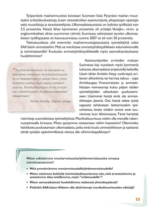 Työperäistä maahanmuuttoa kaivataan Suomeen lisää. Pysyvästi maahan muut-
       taakin erikoiskoulutettuja, kuten tietotekniikan asiantuntijoita, yliopistojen opettajia
       sekä muusikkoja ja tanssitaiteilijoita. Ulkomaalaistaustaisia on kaikista työllisistä vain
       2,5 prosenttia. Heistä lähes kymmenen prosenttia oli yrittäjiä. Venäjän-, viron- ja
       englanninkieliset olivat suurimmat ryhmät. Suomessa vakinaisesti asuvien ulkomaa-
       laisten työllisyysaste on kasvusuunnassa, vuonna 2007 se oli noin 50 prosenttia.
            Tulevaisuudessa yhä enemmän maahanmuuttajataustaisia työntekijöitä tulee
       SAK:laisiin ammatteihin. Mitä se merkitsee ammattiyhdistysliikkeen edunvalvonnalle
       ja toimintatavoille? Kuuluuko ammattiyhdistysliikkeelle myös asennekasvatuksesta
       huolehtiminen?
                                                          Asiantuntijoiden arvioiden mukaan
                                                    Suomessa käy vuosittain myös kymmeniä
   Myönteistä muutosta vie eteenpäin se,            tuhansia ulkomaalaisia eripituisilla keikoilla.
”
että emme romantisoi monikulttuurisuutta.           Usein tähän ilmiöön liittyy vuokratyö, eri-
Se on haasteellinen ja vaikea ilmiö, johon          lainen alihankinta tai harmaa talous – jopa
kuitenkin sisältyy myös suuria mahdolli-            ihmiskauppa. Viranomaisten ja ammatti-
suuksia. Monikulttuurisuus on tie sivistyk-         liittojen voimavaroja kuluu paljon näiden
sen, inhimillisyyden ja yhteiskuntarauhan           työntekijöiden oikeuksien puolustami-
takaamiseen.”                                       seen. Useimmat heistä eivät ole ammat-
                Mikko Heikka, Espoon piispa         tiliittojen jäseniä. Osa heistä tekee työtä
                                                    vapaasta tahdostaan laittomissakin työ-
                                                    suhteissa, koska siitäkin ansiot ovat suu-
                                                    remmat kuin lähtömaassa. Tämä herättää
       ristiriitoja suomalaisissa työntekijöissä. Monikulttuurisuus voikin olla monella raken-
       nustyömaalla kirosana. Miten pystymme vastaamaan näihin haasteisiin? Olemmeko
       halukkaita puolustamaan ulkomaalaisia, jotka eivät kuulu ammattiliittoon ja saattavat
       tehdä työtään epäinhimillisissä oloissa alle vähimmäispalkkojen?




          Miten edistämme moniarvoisuutta/yhdenvertaisuutta omassa
          toiminnassamme?
          • Mitä ymmärrämme moniarvoisuudella/yhdenvertaisuudella?
          • Miten voisimme kehittää toimintakulttuuriamme niin, että arvostaisimme ja
             antaisimme tilaa toisillemme, myös ”erilaisuudelle”?
          • Miten samanaikaisesti huolehdimme sisäisestä yhtenäisyydestä?
          • Pitäisikö SAK:laisen liikkeen olla aktiivisempi monikulttuurisuuden edistäjä?


                                                                                                23
 