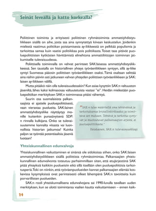 Seinät leveällä ja katto korkealla?


Poliittinen toiminta ja erityisesti poliittinen ryhmätoiminta ammattiyhdistys-
liikkeen sisällä on aihe, josta saa aina synnytettyä kiivaan keskustelun. Joidenkin
mielestä vaatimus politiikan poistamisesta ay-liikkeestä on pelkkää populismia ja
tarkoittaa samaa kuin vaatisi politiikkaa pois politiikasta. Toiset taas pitävät puo-
luepoliittisten kytkösten hävittämistä elinehtona ammattiliittojen toiminnan jat-
kumiselle tulevaisuudessa.
     Poliittisella toiminnalla on vahvat perinteet SAK:laisessa ammattiyhdistysliik-
keessä. Sen taustalla on historiallinen yhteys työväenliikkeen syntyyn, sillä ay-liike
syntyi Suomessa pääosin poliittisen työväenliikkeen osaksi. Tämä osaltaan selittää
aina näihin päiviin asti jatkuneen vahvan yhteyden poliittisen työväenliikkeen ja SAK:
laisen ay-liikkeen välillä.
     Mutta pitääkö näin olla tulevaisuudessakin? Kun asiaa kysyttiin SAK:n valtuuston
jäseniltä, lähes kaksi kolmasosaa valtuutetuista vastasi ”ei”. Heidän mielestään puo-
luepolitiikan merkityksen SAK:n toiminnassa pitäisi vähentyä.
     Suurin osa suomalaisista palkan-
saajista ei ajattele puoluepoliittisesti,
vaan vierastaa puolueita. SAK:lainen           SAK:n tulee määritellä oma tehtävänsä ja
ammattiyhdistysliike näyttäytyy mo-
                                             ”
                                             tarkoituksensa kristallinkirkkaaksi ja toimit-
nille kuitenkin punasävyisenä SDP:           tava sen mukaan. Tehtävä ja tarkoitus synty-
n rinnalla kulkijana. Onko se tulevai-       vät ja muotoutuvat palkansaajien arjesta, ei
suutemme kannalta viisasta vai luon-         puoluepolitiikasta.”
nollista historian jatkumoa? Kuinka                  Heiskanen, SAK:n tulevaisuusblogi
paljon se työntää potentiaalisia jäseniä
luotaan?

Yhteiskunnallinen edunvalvoja
Yhteiskunnallinen vaikuttaminen ei sinänsä ole sidoksissa siihen, onko SAK:laisen
ammattiyhdistysliikkeen sisällä poliittista ryhmätoimintaa. Palkansaajien yhteis-
kunnallinen edunvalvonta toteutuu parhaimmillaan siten, että etujärjestönä SAK
pitää yhteyksiä kaikkiin puolueisiin eikä sillä itsellään olen puoluepoliittisia tarkoi-
tusperiä.Toki on niinkin, että työväenpuolueiden kannat palkansaajien elämää kos-
kevissa kysymyksissä ovat perinteisesti olleet lähempänä SAK:n tavoitteita kuin
porvarillisten puolueiden.
    SAK:n rooli yhteiskunnallisena edunvalvojana sai 1990-luvulla tavallaan uuden
merkityksen, kun se ulotti toimintansa vaalien kautta vaikuttamiseen – ennen kaik-

24
 