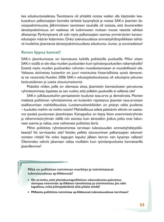 kea eduskuntavaaleissa. Tavoitteena oli yhtäältä nostaa vaalien alla käytävään kes-
kusteluun palkansaajien kannalta tärkeitä kysymyksiä ja nostaa SAK:n jäsenten ää-
nestysaktiivisuutta. Jälkimmäisen tavoitteen taustalla oli tosiasia, että duunareiden
äänestysaktiivisuus eri vaaleissa oli tutkimusten mukaan muuta väestöä selvästi
alhaisempi. Pyrkimyksenä oli toki myös palkansaajien asemaa ymmärtävien kansan-
edustajien määrän lisääminen. Onko tulevaisuudessa ammattiyhdistysliikkeen tehtä-
vä huolehtia jäsentensä äänestysaktiivisuudesta eduskunta-, kunta- ja eurovaaleissa?

Kenen lippua kannat?
SAK:n jäsenkunnassa on kannatusta kaikilla poliittisilla puolueilla. Miksi sitten
SAK:n sisällä ei ole tilaa muiden puolueiden kuin työväenpuolueiden näkemyksille?
Esteitä myös muiden puolueiden ryhmien muodostamiseen ei muodollisesti ole.
Valtaosa aktiiveista kuitenkin on juuri mainituista historiallisista syistä demarei-
ta tai vassareita. Vuoden 2006 SAK:n edustajakokouksessa oli edustajina jokunen
keskustalainen ja useita sitoutumattomia.
    Pitäisikö niiden, joilla on olemassa aitoa, jäsenistön kannatukseen perustuvaa
ryhmätoimintaa, lopettaa se sen vuoksi, että joillakin puolueilla ei sellaista ole?
    SAK:n julkilausuttuihin periaatteisiin kuuluvat tasa-arvo ja demokratia. Monien
mielestä poliittinen ryhmätoiminta on kuitenkin rajoittanut jäsenten tasa-arvoisen
osallistumisen mahdollisuuksia. Luottamushenkilöiden on pitänyt valita puolensa
– kuulutko meihin vai noihin toisiin? Mahdollisuus edetä päättäviin elimiin on saatta-
nut tyssätä puuttuvaan jäsenkirjaan. Kamppailua on käyty liiton enemmistöryhmän
ja vähemmistöryhmän välillä niin asioissa kuin äänissäkin. Jotkut, jotka ovat halun-
neet asemia ja valtaa, ovat vaihtaneet poliittista leiriä.
    Mihin poliittista ryhmätoimintaa tarvitaan tulevaisuuden ammattiyhdistysliik-
keessä? Vai tarvitaanko sitä? Voisiko pelkkä sitoutuminen palkansaajien edunval-
vontaan riittää? Vai onko loppujen lopuksi jälleen kerran vain kysymys vallasta?
Olemmeko valmiit jakamaan valtaa muillekin kuin työväenpuolueita kannattaville
jäsenillemme?




    Mikä on poliittisen toiminnan merkitys ja toimintatavat
    tulevaisuudessa ay-liikkeessä?
    • On arvioitu, että yhteiskuntapoliittinen edunvalvonta painottuu
      aiempaa enemmän ay-liikkeen tavoitteissa ja toiminnoissa. Jos näin
      tapahtuu, mitä johtopäätöksiä siitä pitäisi tehdä?
    • Millaista poliittista toimintaa ay-liikkeessä tulevaisuudessa tarvitaan?


                                                                                   25
 