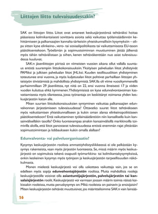 Liittojen liitto tulevaisuudessakin?

SAK on liittojen liitto. Liitot ovat antaneet keskusjärjestönsä tehtäväksi hoitaa
pääasiassa kolmikantaisesti sovittavia asioita sekä vaikuttaa työlainsäädännön ke-
hittämiseen ja palkansaajien kannalta tärkeisiin yhteiskunnallisiin kysymyksiin – oli-
pa sitten kyse elinkeino-, vero- tai sosiaalipolitiikasta tai vaikuttamisesta EU-tason
päätöksentekoon. Työelämän ja sopimustoiminnan muuttuminen jättää jälkensä
myös tähän tehtävälistaan ja siihen, kenen tehtäväkenttään nuo asiat tulevaisuu-
dessa kuuluvat.
    SAK:n jäsenliittojen piirissä on viimeisten vuosien aikana ollut vallalla suunta-
us entistä suurempiin liittokokonaisuuksiin. Yksityisen palvelualan liitot yhdistyivät
PAMiksi ja julkisen palvelualan liitot JHL:ksi. Kuuden teollisuusliiton yhdistyminen
toteutunee ensi vuonna, ja myös kuljetusalan liitot pohtivat parhaillaan liittojen yh-
teistyön tiivistämistä ja mahdollista yhdistymistä. SAK:lla oli viime vuosikymmenellä
parhaimmillaan 29 jäsenliittoa, nyt niitä on 22, ensi vuonna ilmeisesti 17 ja viiden
vuoden kuluttua ehkä kymmenen.Yhdistymisissä on kyse edunvalvontavoiman kas-
vattamisesta myös tilanteessa, jossa työnantaja on keskittänyt voimansa yhden kes-
kusjärjestön katon alle.
    Miten suurten liittokokonaisuuksien syntyminen vaikuttaa palkansaajien edun-
valvonnan järjestämiseen tulevaisuudessa? Ottavatko suuret liitot tehtäväkseen
myös vaikuttamisen yhteiskunnalliseen ja kukin oman alansa elinkeinopoliittiseen
päätöksentekoon? Entä vaikuttaminen työlainsäädäntöön niin kansallisella kuin kan-
sainväliselläkin tasolla? Onko luontevampaa ainakin kansainvälisillä markkinoilla toi-
mivilla aloilla, että liitot panostavat tulevaisuudessa entistä enemmän rajat ylittävään
sopimustoimintaan ja lobbaukseen kukin omalla alallaan?

Edunvalvonta- vai palveluorganisaatio?
Kysymys keskusjärjestön roolista ammattiyhdistysliikkeessä ei ole pelkästään ky-
symys rakenteista, vaan myös järjestön luonteesta. Se, missä määrin myös keskus-
järjestö on sopimuksia tekevä osapuoli työmarkkina- tai kolmikantakysymyksissä,
onkin keskeinen kysymys myös työnjaon ja keskusjärjestön tarpeellisuuden näkö-
kulmasta.
     Monen mielestä keskusjärjestö voi olla uskottava vaikuttaja vain, jos se on
edelleen myös sopija edunvalvontajärjestön roolissa. Muita mahdollisia rooleja
keskusjärjestölle voisivat olla asiantuntijajärjestön, palvelujärjestön tai kan-
salaisjärjestön roolit. Keskusjärjestö voi varmaan jossain määrin toimia näissä kai-
kissakin rooleissa, mutta peruskysymys on: Mikä rooleista on painavin ja ensisijaisin?
Miten keskusjärjestön tehtävät muuttuisivat, jos määrittelisimme SAK:n vain lainsää-

26
 