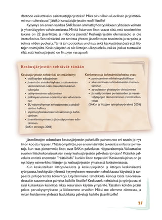 däntöön vaikuttavaksi asiantuntijajärjestöksi? Mikä olisi silloin alueellisen järjestötoi-
minnan tulevaisuus? Jäisikö kansalaisjärjestön rooli liitoille?
     Kysymys on ennen kaikkea SAK:laisen ammattiyhdistysliikkeen yhteisen voiman
ja yhtenäisyyden vahvistamisesta. Minkä lisäarvon liitot saavat siitä, että tavoitteiden
takana on 22 jäsenliittoa ja miljoona jäsentä? Keskusjärjestön olemassaolo ei ole
itsetarkoitus. Sen tehtävänä on sovittaa yhteen jäsenliittojen tavoitteita ja tarpeita ja
toimia niiden puolesta.Tämä tahtoo joskus unohtua sekä keskusjärjestössä että liit-
tojen toimijoilta. Keskusjärjestö ei ole liittojen ulkopuolella, vaikka joskus tuntuukin
siltä, että keskusjärjestö on liittojen vastapuoli.


Keskusjärjestön tehtävät tänään

Keskusjärjestön tehtäviksi on määritelty:           Konkreettisia kehittämiskohteita ovat:
  • työllisyyden edistäminen                          • panostaminen elinkeinopolitiikkaan
  • jäsenistön ansiokehityksen ja ostovoiman          • aluetoiminnan tehtäväalueiden täsmen-
    varmistaminen sekä oikeudenmukainen                 täminen
    tulonjako                                         • ay-opistojen yhteistyön tiivistäminen
  • työhyvinvoinnin edistäminen                       • järjestäytymisen periaatteiden ja menet-
  • palkkaperusteisen sosiaaliturvan vahvistami-        telytapojen täsmentäminen ristiriitatilan-
    nen                                                 teissa
  • EU-edunvalvonnan tehostaminen ja globali-         (SAK:n ja liittojen työnjakotyöryhmä 2005)
    saation hallinta
  • sopimusyhteiskunnan turvaaminen ja kehit-
    täminen
  • jäsenkiinnittymisen ja järjestäytymisen edis-
    täminen.
  (SAK:n strategia 2006)



     Jäsenliittojen odotukset keskusjärjestön palveluille painottuvat eri tavoin jo nyt
liiton koosta riippuen. Mitä isompi liitto, sen enemmän liitto tekee itse erilaisia toimin-
toja, kun taas pienemmät liitot ovat SAK:n palveluista riippuvaisempia. Vaikuttaako
suurien liittokokonaisuuksien synty keskusjärjestön palvelutarjontaan? Pitäisikö pal-
veluita entistä enemmän ”räätälöidä” kunkin liiton tarpeisiin? Keskustelujahan on jo
nyt käyty esimerkiksi liittojen ja keskusjärjestön yhteisestä lakitoimistosta.
     Kun keskustellaan liittopalveluista ja keskusjärjestön ja liittojen keskinäisestä
työnjaosta, keskitytään yleensä kysymykseen resurssien tehokkaasta käytöstä ja tar-
peesta järkiperäistää toimintoja. Löydämmekö tehokkaita keinoja taata tulevaisuu-
dessakin tasavertaiset palvelut kaikille liitoille? Keskustelu tehtävistä ja työnjaosta ei
saisi kuitenkaan keskittyä liikaa resurssien käytön ympärille. Tässäkin kohdin pitäisi
palata peruskysymykseen ja liikkeemme arvoihin: Miksi me olemme olemassa, ja
miten hoidamme yhdessä laadukkaita palveluja kaikille jäsenliitoille?

                                                                                               27
 