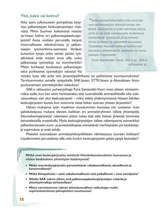 Yksi, kaksi vai kolme?
Aika ajoin julkisuuteen pompahtaa kysy-              ”Keskusjärjestörakennetta tulee arvioida
                                                   vain palkansaajien edunvalvonnan tar-
mys palkansaajien keskusjärjestöjen mää-
                                                   peista. Rakenteilla ei pidä vahvistaa jakoja,
rästä. Mihin Suomen kokoisessa maassa
                                                   joilla ei ole enää vastaavuutta modernissa
tarvitaan kolme eri palkansaajakeskusjär-          työelämässä: työntekijät ja toimihenki-
jestöä? Asiaa voidaan perustella tietysti          löt tai korkeasti ja vähemmän koulutetut.
historiallisesta näkökulmasta ja palkan-           Työelämän haasteet koskevat kaikkia pal-
saajien työmarkkina-asemasta. Voidaan              kansaajia työtehtävästä, asemasta tai koulu-
kuitenkin kysyä, onko tämän päivän työ-            tuksesta riippumatta.”
elämässä enää mitään eroa sillä, onko
                                                      Tuire Santamäki-Vuori, JHL:n pj., SAK:n
palkansaaja työntekijä vai toimihenkilö?                                          valtuuston pj.
Miten korkeasti koulutetun palkansaajan
edut poikkeavat työntekijän eduista? Vai
voisiko kyse olla enää vain järjestöpolitiikasta tai poliittisista suuntaumuksista?
Tarvitsemmeko samalle työpaikalle SAK:laisen, STTK:laisen ja Akavalaisen liiton
puolustamaan työntekijöiden oikeuksia?
    SAK:n valtuuston puheenjohtaja Tuire Santamäki-Vuori nosti aiheen viimeisim-
mäksi esille, kun hän esitti harkittavaksi, että suomalaisilla ammattiliitoilla olisi tule-
vaisuudessa vain yksi keskusjärjestö – miksi edetä yhdentymisessä hitaasti kahden
keskusjärjestön kautta, kun voisimme ottaa loikan suoraan yhteen järjestöön?
    Hänen mukaansa työn maailman muuttuminen korostaa niin tuotanto- kuin
palveluketjussa mukana olevien, kaikkien eri ammattiryhmien välistä yhteistyötä.
Edunvalvontajärjestön rakenteen pitäisi tukea tätä eikä haitata järkevää toimintaa
keinotekoisilla erotteluilla. Myös keskusjärjestöjen väliset näkemyserot esimerkiksi
palkankorotusten euro- ja prosenttilinjasta menettävät merkitystään, jos keskitetty-
jä sopimuksia ei enää tehdä.
    Pitäisikö suomalaisen ammattiyhdistysliikkeen valmistautua suureen loikkaan?
Löydämmekö perusteluita sille, että kunkin keskusjärjestön pitäisi pysyä lestissään?



     Mitkä ovat keskusjärjestön tehtävät liittokokonaisuuksien kasvaessa ja
     niiden keskinäisen yhteistyön lisääntyessä?
     • Mitkä ovat keskusjärjestön perustehtävät valtakunnallisesti, alueellisesti ja
       kansainvälisesti?
     • Mitkä liittopalvelut – sekä valtakunnallisesti että paikallisesti – ovat ensisijaisia?
     • Olisiko SAK valmis siihen, että palkansaajakeskusjärjestöjen määrää ja
       yhteistyömalleja tarkastellaan?
     • Miten varmistamme vahvan yhteiskunnallisen vaikuttajan roolin
       sopimustoiminnan painopisteen muuttuessa?

28
 