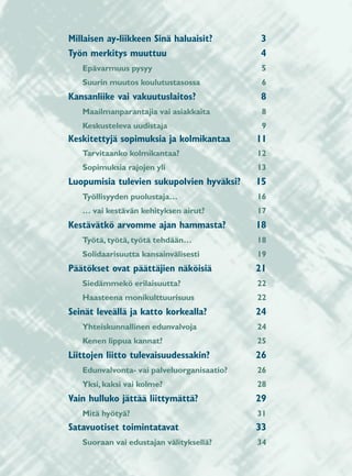 Millaisen ay-liikkeen Sinä haluaisit?       3
Työn merkitys muuttuu                       4
   Epävarmuus pysyy                          5
   Suurin muutos koulutustasossa             6
Kansanliike vai vakuutuslaitos?             8
   Maailmanparantajia vai asiakkaita         8
   Keskusteleva uudistaja                    9
Keskitettyjä sopimuksia ja kolmikantaa      11
   Tarvitaanko kolmikantaa?                 12
   Sopimuksia rajojen yli                   13
Luopumisia tulevien sukupolvien hyväksi?    15
   Työllisyyden puolustaja…                 16
   … vai kestävän kehityksen airut?         17
Kestävätkö arvomme ajan hammasta?           18
   Työtä, työtä, työtä tehdään…             18
   Solidaarisuutta kansainvälisesti         19
Päätökset ovat päättäjien näköisiä          21
   Siedämmekö erilaisuutta?                 22
   Haasteena monikulttuurisuus              22
Seinät leveällä ja katto korkealla?         24
   Yhteiskunnallinen edunvalvoja            24
   Kenen lippua kannat?                     25
Liittojen liitto tulevaisuudessakin?        26
   Edunvalvonta- vai palveluorganisaatio?   26
   Yksi, kaksi vai kolme?                   28
Vain hulluko jättää liittymättä?            29
   Mitä hyötyä?                             31
Satavuotiset toimintatavat                  33
   Suoraan vai edustajan välityksellä?      34
 