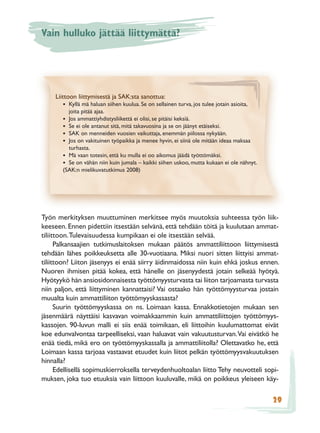Vain hulluko jättää liittymättä?




     Liittoon liittymisestä ja SAK:sta sanottua:
       • Kyllä mä haluan siihen kuulua. Se on sellainen turva, jos tulee jotain asioita,
         joita pitää ajaa.
       • Jos ammattiyhdistysliikettä ei olisi, se pitäisi keksiä.
       • Se ei ole antanut sitä, mitä takavuosina ja se on jäänyt etäiseksi.
       • SAK on menneiden vuosien vaikuttaja, enemmän piilossa nykyään.
       • Jos on vakituinen työpaikka ja menee hyvin, ei siinä ole mitään ideaa maksaa
         turhasta.
       • Mä vaan totesin, että ku mulla ei oo aikomus jäädä työttömäksi.
       • Se on vähän niin kuin jumala – kaikki siihen uskoo, mutta kukaan ei ole nähnyt.
       (SAK:n mielikuvatutkimus 2008)




Työn merkityksen muuttuminen merkitsee myös muutoksia suhteessa työn liik-
keeseen. Ennen pidettiin itsestään selvänä, että tehdään töitä ja kuulutaan ammat-
tiliittoon. Tulevaisuudessa kumpikaan ei ole itsestään selvää.
      Palkansaajien tutkimuslaitoksen mukaan päätös ammattiliittoon liittymisestä
tehdään lähes poikkeuksetta alle 30-vuotiaana. Miksi nuori sitten liittyisi ammat-
tiliittoon? Liiton jäsenyys ei enää siirry äidinmaidossa niin kuin ehkä joskus ennen.
Nuoren ihmisen pitää kokea, että hänelle on jäsenyydestä jotain selkeää hyötyä.
Hyötyykö hän ansiosidonnaisesta työttömyysturvasta tai liiton tarjoamasta turvasta
niin paljon, että liittyminen kannattaisi? Vai ostaako hän työttömyysturvaa jostain
muualta kuin ammattiliiton työttömyyskassasta?
      Suurin työttömyyskassa on ns. Loimaan kassa. Ennakkotietojen mukaan sen
jäsenmäärä näyttäisi kasvavan voimakkaammin kuin ammattiliittojen työttömyys-
kassojen. 90-luvun malli ei siis enää toimikaan, eli liittoihin kuulumattomat eivät
koe edunvalvontaa tarpeelliseksi, vaan haluavat vain vakuutusturvan. Vai eivätkö he
enää tiedä, mikä ero on työttömyyskassalla ja ammattiliitolla? Olettavatko he, että
Loimaan kassa tarjoaa vastaavat etuudet kuin liitot pelkän työttömyysvakuutuksen
hinnalla?
      Edellisellä sopimuskierroksella terveydenhuoltoalan liitto Tehy neuvotteli sopi-
muksen, joka tuo etuuksia vain liittoon kuuluvalle, mikä on poikkeus yleiseen käy-

                                                                                           29
 