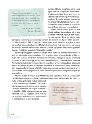 täntöön. Olisiko tässä lääke siihen, että
                                                myös liittoon liittyminen kiinnostaisi?
   Saman työpaikan pätkä- ja osa-
”
aikaisilla työntekijöillä voi olla keske-
                                                Konkretisoituisiko liiton merkitys, jos
                                                liitot neuvottelisivat sopimukset vain jä-
nään aivan yhtä vähän yhteistä, kuin
                                                senilleen? Toisaalta sellaiset sopimukset
R-kioskin satunnaisella lottoporukal-
                                                murentaisivat työehtosopimusten yleis-
la, jonka jäsenistä kukaan ei tunne
toisiaan.”
                                                sitovuuden, mitä kukaan ei varmaan-
                                                kaan pidä toivottavana suuntauksena.
               Outi Alanko-Kahiluoto,
                                                     Mikäli ammattiliiton jäsen ei näe
                        kansanedustaja
                                                mieltä maksaa jäsenmaksua, eli ei koe
                                                saavansa riittävästi hyötyä, hän lopet-
                                                taa maksamisen. Kyse on täysin järki-
 peräisestä valinnasta, jonka kanssa tunteilla tai aatteilla on hyvin vähän tekemis-
 tä. Tulevaisuudessa SAK:n jäsenistö oletettavasti vaatii parempia ja uskottavampia
 perusteluja liittoon kuulumiselle. Myös tulevaisuudessa vielä vahvemmin korostuva
 yksilöllisyys asettaa meille suuria haasteita. Miten pystymme vastaamaan jokaisen
 jäsenen yksilöllisiin tarpeisiin? Vai pitääkö meidän?
      Nuoren pitäisi pystyä löytämään yhteys oman elämän ja ammattiliiton välillä – ja
 aina eri elämäntilanteissa uudelleen. Nyt se yhteys usein puuttuu, koska ay-liike on
 aivan liian kaukana tavallisten ihmisten arkielämästä. Ay-slangi ei avaudu tavalliselle
 nuorelle, ja liike näyttäytyy julkisuudessa valtionhallinnon tai eduskunnan jatkeelta.
 Ammattiyhdistysliikkeen ihmiset näkyvät aivan liian harvoin julkisuudessa ottamassa
 kantaa arkipäivän asioihin, arkielämän haasteisiin ja vaikeuksiin. Kunnia menneisyy-
 den saavutuksille ja kunnia tekijöille, mutta suurten saavutusten hehkuttaminen ei
 puhuttele tai herätä nykynuorissa sellaisia intohimoja kuin aikaisempien sukupolvien
 keskuudessa.
      Nuoret eivät ole mikään 300 000 samalla lailla ajattelevan ihmisen joukko, vaan
 hyvinkin heterogeeninen ryhmä, jota karkeasti sanottuna yhdistää vain ikä. Heitä on
 turha yrittää puhutella yhdellä sapluunal-
 la. On aivan eri asia lähestyä 23-vuotiasta
 elämäntapaduunaria, joka omasta vapaasta
                                                          Nuoret elävät aivan toista
 tahdosta seikkailee pätkätyön viidakossa            ” todellisuutta kuin vanhempansa,
 ja hankkii välillä elämänkokemusta kau-
                                                       isovanhemmista puhumatta-
 komailta, kuin 32-vuotiasta juuri perheen
                                                       kaan.”
 perustanutta amk-tutkinnon suorittanutta
                                                                     Mika Mannermaa,
 metalliteollisuuden ammattilaista.
                                                                   tulevaisuustutkija




30
 
