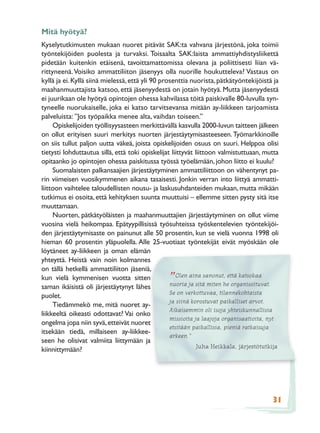 Mitä hyötyä?
Kyselytutkimusten mukaan nuoret pitävät SAK:ta vahvana järjestönä, joka toimii
työntekijöiden puolesta ja turvaksi. Toisaalta SAK:laista ammattiyhdistysliikettä
pidetään kuitenkin etäisenä, tavoittamattomissa olevana ja poliittisesti liian vä-
rittyneenä. Voisiko ammattiliiton jäsenyys olla nuorille houkutteleva? Vastaus on
kyllä ja ei. Kyllä siinä mielessä, että yli 90 prosenttia nuorista, pätkätyöntekijöistä ja
maahanmuuttajista katsoo, että jäsenyydestä on jotain hyötyä. Mutta jäsenyydestä
ei juurikaan ole hyötyä opintojen ohessa kahvilassa töitä paiskivalle 80-luvulla syn-
tyneelle nuorukaiselle, joka ei katso tarvitsevansa mitään ay-liikkeen tarjoamista
palveluista: ”Jos työpaikka menee alta, vaihdan toiseen.”
     Opiskelijoiden työllisyysasteen merkittävällä kasvulla 2000-luvun taitteen jälkeen
on ollut erityisen suuri merkitys nuorten järjestäytymisasteeseen. Työmarkkinoille
on siis tullut paljon uutta väkeä, joista opiskelijoiden osuus on suuri. Helppoa olisi
tietysti lohduttautua sillä, että toki opiskelijat liittyvät liittoon valmistuttuaan, mutta
opitaanko jo opintojen ohessa paiskitussa työssä työelämään, johon liitto ei kuulu?
     Suomalaisten palkansaajien järjestäytyminen ammattiliittoon on vähentynyt pa-
rin viimeisen vuosikymmenen aikana tasaisesti. Jonkin verran into liittyä ammatti-
liittoon vaihtelee taloudellisten nousu- ja laskusuhdanteiden mukaan, mutta mikään
tutkimus ei osoita, että kehityksen suunta muuttuisi – ellemme sitten pysty sitä itse
muuttamaan.
     Nuorten, pätkätyöläisten ja maahanmuuttajien järjestäytyminen on ollut viime
vuosina vielä heikompaa. Epätyypillisissä työsuhteissa työskentelevien työntekijöi-
den järjestäytymisaste on painunut alle 50 prosentin, kun se vielä vuonna 1998 oli
hieman 60 prosentin yläpuolella. Alle 25-vuotiaat työntekijät eivät myöskään ole
löytäneet ay-liikkeen ja oman elämän
yhteyttä. Heistä vain noin kolmannes
on tällä hetkellä ammattiliiton jäseniä,
                                                     Olen aina sanonut, että katsokaa
kun vielä kymmenisen vuotta sitten
saman ikäisistä oli järjestäytynyt lähes
                                                 ”nuoria ja sitä miten he organisoituvat.
                                                  Se on verkottuvaa, tilannekohtaista
puolet.
                                                  ja siinä korostuvat paikalliset arvot.
     Tiedämmekö me, mitä nuoret ay-
                                                  Aikaisemmin oli isoja yhteiskunnallisia
liikkeeltä oikeasti odottavat? Vai onko
                                                  missioita ja laajoja organisaatioita, nyt
ongelma jopa niin syvä, etteivät nuoret
                                                  etsitään paikallisia, pieniä ratkaisuja
itsekään tiedä, millaiseen ay-liikkee-
                                                  arkeen.”
seen he olisivat valmiita liittymään ja
                                                              Juha Heikkala, järjestötutkija
kiinnittymään?




                                                                                         31
 
