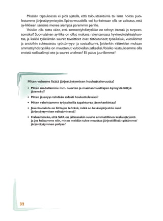 Missään tapauksessa ei pidä ajatella, että taloustaantuma tai lama hoitaa puo-
lestamme järjestäytymistyön. Epävarmuudella voi korkeintaan olla se vaikutus, että
ay-liikkeen sanoma menee aiempaa paremmin perille.
     Voisiko olla totta väite, että ammattiyhdistysliike on tehnyt itsensä jo tarpeet-
tomaksi? Suomalainen ay-liike on ollut mukana rakentamassa hyvinvointiyhteiskun-
taa, ja kaikki työelämän suuret tavoitteet ovat toteutuneet; työaikalaki, vuosilomat
ja ansioihin suhteutettu työttömyys- ja sosiaaliturva. Joidenkin väitteiden mukaan
ammattiyhdistysliike on muuttunut valtiovallan jatkeeksi.Voisiko vastauksemme olla
entistä radikaalimpi ote ja suuret unelmat? Eli paluu juurillemme?




     Miten voimme lisätä järjestäytymisen houkuttelevuutta?

     • Miten madallamme mm. nuorten ja maahanmuuttajien kynnystä liittyä
       jäseneksi?
     • Miten jäsenyys tehdään aidosti houkuttelevaksi?
     • Miten vahvistamme työpaikoilla tapahtuvaa jäsenhankintaa?
     • Jäsenhankinta on liittojen tehtävä, mikä on keskusjärjestön rooli
       järjestäytymisen edistämisessä?
     • Haluammeko, että SAK on jatkossakin suurin ammatillinen keskusjärjestö
       ja jos haluamme niin, miten meidän tulee muuttaa järjestöllistä työtämme/
       järjestäytymisen pohjaa?




32
 