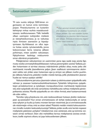 Satavuotiset toimintatavat


Yli sata vuotta säilynyt SAK:lainen or-
ganisaatio on luonut omia toimintata-
pojaan. Yhteiskuntamme on kuitenkin                      Olen sanonut monesti järjestöissä,
kehittynyt vinhaa vauhtia maatalousval-              ”että lakatkaa huutamasta sen sitoutu-
taisesta teollistuneeseen. Tällä hetkellä             misen perään. Nyt vain eletään löyhän
ollaan useimpien tutkijoiden mielestä                 sitoutumisen ja jäsenten läpivirtaavuu-
jo tietoyhteiskunnassa. Ja se vaikuttaa               den aikoja. Ihmisiä ei kiinnosta organi-
myös ihmisten asenteisiin ja käyttäy-                 saatio vaan toiminta.”
tymiseen. Ay-liikkeessä on ollut tapa-                          Juha Heikkala, järjestötutkija
na hoitaa asioita työväentaloilla, jonne
kokoonnutaan kerta toisensa jälkeen
pohtimaan, miten asioihin vaikutetaan.
Nykyihminen keskittyy mieluummin
oman elämänsä projekteihin.
     Pitkäjänteinen vaikuttaminen on useimmiten paras tapa saada isoja asioita läpi,
mutta voisiko ammattiyhdistysliikkeeseen mahtua pienempiäkin asioita? Sellaisia, joi-
den hoitamiseen ei tarvitse sitoutua määrättömän pitkäksi aikaa, mutta jotka silti
merkitsevät monelle jäsenellemme paljon. Jäsen osallistuisi toimintaamme aktiivi-
sesti vaikka vain yhden asian hoitamisen ajan ja siirtyisi sen jälkeen muihin puuhiin.
Jos tällaista haluamme, pitäisikö meidän miettiä keinoja, joilla yksittäisenkin jäsenen
huolet tai riemut saadaan selville?
     Vaikutusvaltamme perustuu jäsenistön tukeen ja aktiivisuuteen työpaikoilla sekä
vahvaan ja osaavaan luottamushenkilöverkostoon. Työtahdin kiihtyminen, työpaik-
kojen pirstaloituminen ja työaikojen monipuolistuminen merkitsevät käytännössä
sitä, ettei työpaikalla ole enää samanlaista mahdollisuutta vaihtaa mielipiteitä päivän-
polttavista asioista. Monilla työpaikoilla on niin vähän ihmisiä, ettei luottamusmiestä
ole edes valittu.
     Toimiiko nyky-yhteiskunta niin, että tiedotusvälineet hoitavat yksilön tiedontar-
peen ay-asioissakin? Kun ennen ammattiosasto oli tärkeä tiedotusväylä, on samat
asiat nykyisin jo kuultu ja luettu moneen kertaan viestimistä. Jos ei ammattiosastolla
ole viestinviejän virkaa, mitä se sitten tekee? Pitäisikö meidän miettiä kokoustoimin-
nan rinnalle muitakin keskustelumuotoja? Sellaisia, joiden avulla voisi kerätä nopeasti
mielipiteitä päätösten pohjaksi? Uskaliaimmat ovat esittäneet, että ay-toiminta voi-
taisiin siirtää verkkoon. Siten olisi mahdollista kertoa mielipiteensä asioista ennak-
koon, itselle sopivana aikana, tai jopa kokoustilanteen jälkeen.


                                                                                        33
 