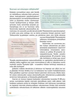 Suoraan vai edustajan välityksellä?
Kokeeko ammattiliiton jäsen, että hänellä
on mahdollisuus vaikuttaa liiton, puhumat-            ” Edustuksellinen demokratia on kuin Web
takaan keskusjärjestön päätöksentekoon?              1.0, se on tehty asiantuntijoiden näkökul-
Jäsenäänestyksiä ammattiyhdistysliikkeessä           masta. Suoraan demokratiaan siirtyminen
onkin jo järjestetty ainakin työehtosopi-            on kuin Web 2.0 Siinä korostuu käyttäjän
musten hyväksymisestä ja liittojen yhdis-            näkökulma, tehdään asioita yhdessä.”
tymisistä, mutta esimerkiksi järjestön pu-                              Rolf Büchi, valtiotieteilijä
heenjohtajaa niin ei voi Suomessa valita.
Voisimmeko täydentää edustuksellista de-
mokratiaa niin sanotulla suoralla demokratialla? Päätettäisiinkin jäsenäänestyksel-
lä kaikki asiat, joita vaikkapa viisi tai kolme prosenttia liittojen jäsenistä vaatii?
Tukkeutuisiko ay-päättäjien asialista, jos yksittäinen jäsen voisi tehdä aloitteita
                                                suoraan liittojohdolle? Menetetäänkö
                                                sellaisessa menettelyssä yhteisöllisen
      Edustuksellinen demokratia on pa-
                                                käsittelyn voima?
     ”
   ras mitä on keksitty: ihmiset valitsevat
                                                      Saisimmeko me suuremmat jou-
   edustajansa ja, jos ovat tyytymättö-         kot mukaan vaikuttamaan, jos jäsen-
   miä, vaihtavat ne.”                          äänestyksiä järjestettäisiin useammin?
                                                Liittovaaleissa erinomaisena saavu-
                           Lasse Lehtinen,
                                                tuksena on pidetty 50 prosentin ää-
                  europarlamentaarikko
                                                nestysaktiivisuutta. Voisiko joissakin
                                                asiakysymyksissä 30 prosentin kanta
                                                olla merkittävä ja tärkeä, jopa sitova?
Toisaalta jäsenäänestyksissä vastausvaihtoehdot on typistettävä yksinkertaisiksi ja
selkeiksi, vaikka ongelmat ovat usein monimutkaisia ja niillä on vaikutuksia moniin
muihinkin asioihin. Tuottaako kyllä – ei-asetelma riittävän harkittuja vastauksia, ja
onko sillä merkitystä?
     Joidenkin mielestä demokratia ja aktiivisuus voi lisääntyä vain silloin, kun asi-
at päätetään ihmisten lähellä ja kun ne koskettavat itse kutakin henkilökohtaisesti.
Myös paikallisen sopimisen sanotaan lisäävän jäsenistön aktiivisuutta. Olisiko tässä-
kin asiassa tulevaisuuden vastaus edustuksellisuuden vähentäminen ja päätösvallan
siirtäminen keskusjärjestö- ja liittotasolta paikallistasolle?
     Internet on noussut nopeasti keskeiseksi vaikuttamisen kanavaksi. Yli 80 pro-
senttia suomalaisista käyttää internetiä säännöllisesti, joskin siellä pääosin vielä
hoidetaan juoksevia asioita tai viihdytään. Kaikkiaan noin kolmannes suomalaisista
on käyttänyt internetiä yhteiskunnalliseen vaikuttamiseen. Erittäin hyvä esimerkki
uudenlaisesta vaikuttamisesta oli hallituksen eläkeiän nostamispäätöstä vastustava


34
 