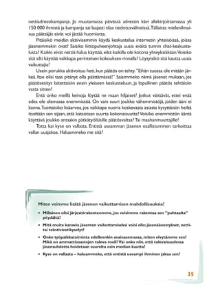 nettiadressikampanja. Jo muutamassa päivässä adressin kävi allekirjoittamassa yli
150 000 ihmistä ja kampanja sai laajasti tilaa tiedotusvälineissä.Tällaista mielenilmai-
sua päättäjät eivät voi jättää huomiotta.
     Pitäisikö meidän aktiivisemmin käydä keskustelua internetin yhteisöissä, joissa
jäsenemmekin ovat? Saisiko liittopuheenjohtaja uusia eväitä tunnin chat-keskuste-
lusta? Kaikki eivät nettiä halua käyttää, eikä kaikilla ole kotona yhteyksiäkään.Voisiko
sitä silti käyttää vaikkapa perinteisen kokouksen rinnalla? Löytyisikö sitä kautta uusia
vaikuttajia?
     Usein porukka aktivoituu heti, kun päätös on tehty. ”Eihän tuossa ole mitään jär-
keä. Itse olisi taas pitänyt olla päättämässä!” Saisimmeko nämä jäsenet mukaan, jos
päätösesitys laitettaisiin ensin yleiseen keskusteluun, ja lopullinen päätös tehtäisiin
vasta sitten?
     Entä onko meillä keinoja löytää ne maan hiljaiset? Jotkut väittävät, ettei enää
edes ole olemassa enemmistöä. On vain suuri joukko vähemmistöjä, joiden ääni ei
kanna.Tuottaisiko lisäarvoa, jos vaikkapa nuoria koskevasta asiasta kysyttäisiin heiltä
itseltään sen sijaan, että katsotaan suurta kokonaisuutta? Voisiko enemmistön ääntä
käyttävä joukko antaakin pätkätyöläisille päätösvaltaa? Tai maahanmuuttajille?
     Totta kai kyse on vallasta. Entistä useamman jäsenen osallistuminen tarkoittaa
vallan uusjakoa. Haluammeko me sitä?




     Miten voimme lisätä jäsenen vaikuttamisen mahdollisuuksia?

     • Millainen olisi järjestörakenteemme, jos voisimme rakentaa sen ”puhtaalta”
       pöydältä?
     • Mitä muita kanavia jäsenten vaikuttamiseksi voisi olla: jäsenäänestykset, netti-
       tai tekstiviestikyselyt?
     • Onko työpaikkatoiminta edelleenkin avainasemassa, miten elvytämme sen?
       Mikä on ammattiosastojen tuleva rooli? Vai onko niin, että tulevaisuudessa
       jäsensuhdetta hoidetaan suurelta osin median kautta?
     • Kyse on vallasta – haluammeko, että entistä useampi ihminen jakaa sen?



                                                                                     35
 