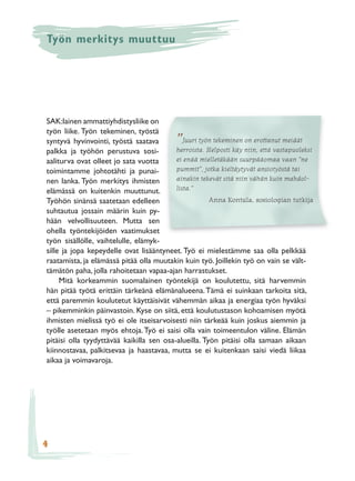 Työn merkitys muuttuu




SAK:lainen ammattiyhdistysliike on
työn liike. Työn tekeminen, työstä
syntyvä hyvinvointi, työstä saatava        ” Juuri työn tekeminen on erottanut meidät
palkka ja työhön perustuva sosi-          herroista. Helposti käy niin, että vastapuoleksi
aaliturva ovat olleet jo sata vuotta      ei enää mielletäkään suurpääomaa vaan ”ne
toimintamme johtotähti ja punai-          pummit”, jotka kieltäytyvät ansiotyöstä tai
nen lanka. Työn merkitys ihmisten         ainakin tekevät sitä niin vähän kuin mahdol-
elämässä on kuitenkin muuttunut.          lista.”
Työhön sinänsä saatetaan edelleen                     Anna Kontula, sosiologian tutkija
suhtautua jossain määrin kuin py-
hään velvollisuuteen. Mutta sen
ohella työntekijöiden vaatimukset
työn sisällölle, vaihtelulle, elämyk-
sille ja jopa kepeydelle ovat lisääntyneet. Työ ei mielestämme saa olla pelkkää
raatamista, ja elämässä pitää olla muutakin kuin työ. Joillekin työ on vain se vält-
tämätön paha, jolla rahoitetaan vapaa-ajan harrastukset.
     Mitä korkeammin suomalainen työntekijä on koulutettu, sitä harvemmin
hän pitää työtä erittäin tärkeänä elämänalueena. Tämä ei suinkaan tarkoita sitä,
että paremmin koulutetut käyttäisivät vähemmän aikaa ja energiaa työn hyväksi
– pikemminkin päinvastoin. Kyse on siitä, että koulutustason kohoamisen myötä
ihmisten mielissä työ ei ole itseisarvoisesti niin tärkeää kuin joskus aiemmin ja
työlle asetetaan myös ehtoja. Työ ei saisi olla vain toimeentulon väline. Elämän
pitäisi olla tyydyttävää kaikilla sen osa-alueilla. Työn pitäisi olla samaan aikaan
kiinnostavaa, palkitsevaa ja haastavaa, mutta se ei kuitenkaan saisi viedä liikaa
aikaa ja voimavaroja.




4
 